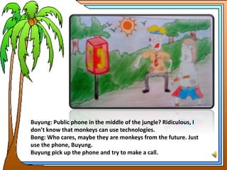 Buyung: Public phone in the middle of the jungle? Ridiculous, I
don’t know that monkeys can use technologies.
Bong: Who cares, maybe they are monkeys from the future. Just
use the phone, Buyung.
Buyung pick up the phone and try to make a call.
 