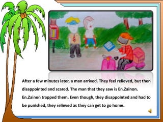 After a few minutes later, a man arrived. They feel relieved, but then
disappointed and scared. The man that they saw is En.Zainon.
En.Zainon trapped them. Even though, they disappointed and had to
be punished, they relieved as they can get to go home.
 