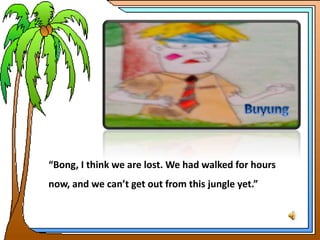 “Bong, I think we are lost. We had walked for hours
now, and we can’t get out from this jungle yet.”
 