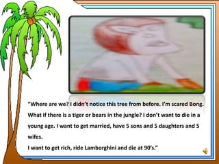 “Where are we? I didn’t notice this tree from before. I’m scared Bong.
What if there is a tiger or bears in the jungle? I don’t want to die in a
young age. I want to get married, have 5 sons and 5 daughters and 5
wifes.
I want to get rich, ride Lamborghini and die at 90’s.”
 