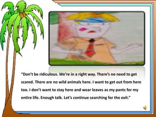 “Don’t be ridiculous. We’re in a right way. There’s no need to get
scared. There are no wild animals here. I want to get out from here
too. I don’t want to stay here and wear leaves as my pants for my
entire life. Enough talk. Let’s continue searching for the exit.”
 