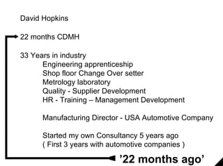 David Hopkins
22 months CDMH
33 Years in industry
Engineering apprenticeship
Shop floor Change Over setter
Metrology laboratory
Quality - Supplier Development
HR - Training – Management Development
Manufacturing Director - USA Automotive Company
Started my own Consultancy 5 years ago
( First 3 years with automotive companies )
’22 months ago’
 