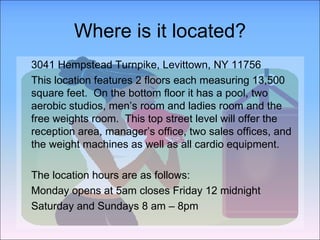 Where is it located? 3041 Hempstead Turnpike, Levittown, NY 11756  This location features 2 floors each measuring 13,500 square feet.  On the bottom floor it has a pool, two aerobic studios, men’s room and ladies room and the free weights room.  This top street level will offer the reception area, manager’s office, two sales offices, and the weight machines as well as all cardio equipment.  The location hours are as follows: Monday opens at 5am closes Friday 12 midnight Saturday and Sundays 8 am – 8pm 