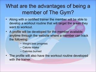 What are the advantages of being a member of The Gym? Along with a certified trainer the member will be able to develop a workout routine that will target the areas they want to workout. A profile will be developed for the member available anytime through the website where a member can track the following: Weight loss progress Calorie intake  Calories burned The profile will also have the workout routine developed with the trainer. 