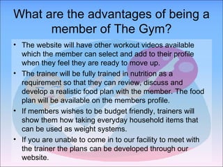 What are the advantages of being a member of The Gym? The website will have other workout videos available which the member can select and add to their profile when they feel they are ready to move up. The trainer will be fully trained in nutrition as a requirement so that they can review, discuss and develop a realistic food plan with the member. The food plan will be available on the members profile. If members wishes to be budget friendly, trainers will show them how taking everyday household items that can be used as weight systems. If you are unable to come in to our facility to meet with the trainer the plans can be developed through our website. 