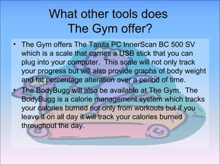 What other tools does  The Gym offer? The Gym offers The Tanita PC InnerScan BC 500 SV which is a scale that carries a USB stick that you can plug into your computer.  This scale will not only track your progress but will also provide graphs of body weight and fat percentage alteration over a period of time. The BodyBugg will also be available at The Gym.  The BodyBugg is a calorie management system which tracks your calories burned not only from workouts but if you leave it on all day it will track your calories burned throughout the day. 