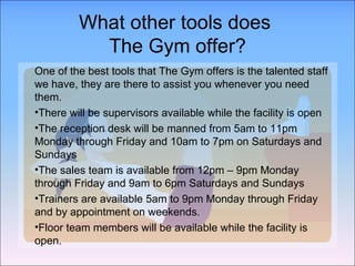 What other tools does  The Gym offer? One of the best tools that The Gym offers is the talented staff we have, they are there to assist you whenever you need them.  There will be supervisors available while the facility is open The reception desk will be manned from 5am to 11pm Monday through Friday and 10am to 7pm on Saturdays and Sundays The sales team is available from 12pm – 9pm Monday through Friday and 9am to 6pm Saturdays and Sundays Trainers are available 5am to 9pm Monday through Friday and by appointment on weekends. Floor team members will be available while the facility is open. 