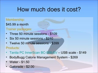 How much does it cost? Membership: $45.99 a month  Trainer packages: Three 50 minute sessions - $109 Six 50 minute sessions - $210 Twelve 50 minute sessions - $399 Products: Tanita PC InnerScan BC-500-SV  – USB scale - $149 BodyBugg Calorie Management System - $269 Water - $1.50 Gatorade - $2.00 