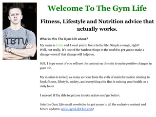 Welcome To The Gym Life 
Fitness, Lifestyle and Nutrition advice that 
actually works. 
What is this The Gym Life about? 
My name is Colin and I want you to live a better life. Simple enough, right? 
Well, not really. It’s one of the hardest things in the world to get you to make a 
change–even if that change will help you. 
Still, I hope some of you will use the content on this site to make positive changes in 
your life. 
My mission is to help as many as I can from the evils of misinformation relating to 
food, fitness, lifestyle, society, and everything else that is ruining your health on a 
daily basis. 
I succeed if I’m able to get you to take action and get better. 
Join the Gym Life email newsletter to get access to all the exclusive content and 
future updates: www.GymLifeClub.com! 
 