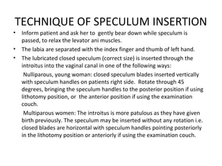 TECHNIQUE OF SPECULUM INSERTION
•   Inform patient and ask her to gently bear down while speculum is
    passed, to relax the levator ani muscles.
•   The labia are separated with the index finger and thumb of left hand.
•   The lubricated closed speculum (correct size) is inserted through the
    introitus into the vaginal canal in one of the following ways:
     Nulliparous, young woman: closed speculum blades inserted vertically
    with speculum handles on patients right side. Rotate through 45
    degrees, bringing the speculum handles to the posterior position if using
    lithotomy position, or the anterior position if using the examination
    couch.
     Multiparous women: The introitus is more patulous as they have given
    birth previously. The speculum may be inserted without any rotation i.e.
    closed blades are horizontal with speculum handles pointing posteriorly
    in the lithotomy position or anteriorly if using the examination couch.
 