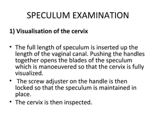 SPECULUM EXAMINATION
1) Visualisation of the cervix

• The full length of speculum is inserted up the
  length of the vaginal canal. Pushing the handles
  together opens the blades of the speculum
  which is manoeuvered so that the cervix is fully
  visualized.
• The screw adjuster on the handle is then
  locked so that the speculum is maintained in
  place.
• The cervix is then inspected.
 