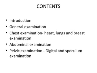 CONTENTS

• Introduction
• General examination
• Chest examination- heart, lungs and breast
  examination
• Abdominal examination
• Pelvic examination - Digital and speculum
  examination
 