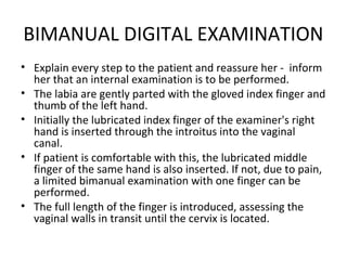 BIMANUAL DIGITAL EXAMINATION
• Explain every step to the patient and reassure her - inform
  her that an internal examination is to be performed.
• The labia are gently parted with the gloved index finger and
  thumb of the left hand.
• Initially the lubricated index finger of the examiner's right
  hand is inserted through the introitus into the vaginal
  canal.
• If patient is comfortable with this, the lubricated middle
  finger of the same hand is also inserted. If not, due to pain,
  a limited bimanual examination with one finger can be
  performed.
• The full length of the finger is introduced, assessing the
  vaginal walls in transit until the cervix is located.
 