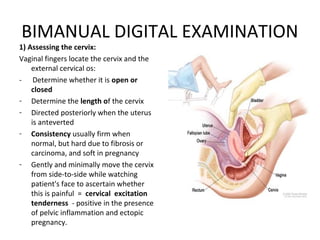 BIMANUAL DIGITAL EXAMINATION
1) Assessing the cervix:
Vaginal fingers locate the cervix and the
    external cervical os:
- Determine whether it is open or
    closed
- Determine the length of the cervix
- Directed posteriorly when the uterus
    is anteverted
- Consistency usually firm when
    normal, but hard due to fibrosis or
    carcinoma, and soft in pregnancy
- Gently and minimally move the cervix
    from side-to-side while watching
    patient's face to ascertain whether
    this is painful = cervical excitation
    tenderness - positive in the presence
    of pelvic inflammation and ectopic
    pregnancy.
 