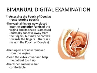 BIMANUAL DIGITAL EXAMINATION
4) Assessing the Pouch of Douglas
   (recto-uterine pouch):
-The vaginal fingers now placed
   into the posterior fornix of the
   vagina and its shape is assessed
   (normally concave away from
   the fingers, but may be convex
   towards the fingers if there is a
   mass in the Pouch of Douglas).

-The fingers are now removed
   from the vagina.
-Clean the vulva, cover and help
   the patient to sit up.
-Thank her and make her
   comfortable.
 