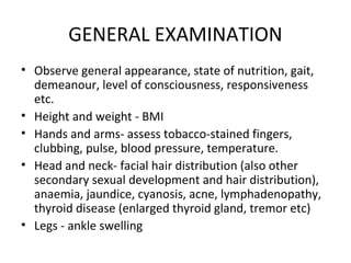 GENERAL EXAMINATION
• Observe general appearance, state of nutrition, gait,
  demeanour, level of consciousness, responsiveness
  etc.
• Height and weight - BMI
• Hands and arms- assess tobacco-stained fingers,
  clubbing, pulse, blood pressure, temperature.
• Head and neck- facial hair distribution (also other
  secondary sexual development and hair distribution),
  anaemia, jaundice, cyanosis, acne, lymphadenopathy,
  thyroid disease (enlarged thyroid gland, tremor etc)
• Legs - ankle swelling
 
