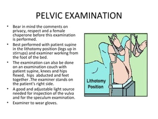 PELVIC EXAMINATION
•   Bear in mind the comments on
    privacy, respect and a female
    chaperone before this examination
    is performed.
•   Best performed with patient supine
    in the lithotomy position (legs up in
    stirrups) and examiner working from
    the foot of the bed.
•   The examination can also be done
    on an examination couch with
    patient supine, knees and hips
    flexed, hips abducted and feet
    together .The examiner stands on
    the patient's right side.
•   A good and adjustable light source
    needed for inspection of the vulva
    and for the speculum examination.
•   Examiner to wear gloves.
 