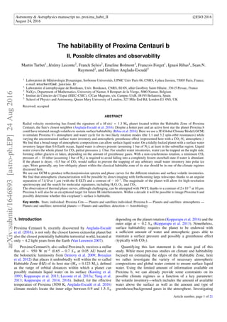 Astronomy & Astrophysics manuscript no. proxima_habit_II c ESO 2016
August 24, 2016
The habitability of Proxima Centauri b
II. Possible climates and observability
Martin Turbet1, Jérémy Leconte2, Franck Selsis2, Emeline Bolmont3, Francois Forget1, Ignasi Ribas4, Sean N.
Raymond2, and Guillem Anglada-Escudé5
1
Laboratoire de Météorologie Dynamique, Sorbonne Universités, UPMC Univ Paris 06, CNRS, 4 place Jussieu, 75005 Paris, France;
e-mail: mturbet@lmd.jussieu.fr
2
Laboratoire d’astrophysique de Bordeaux, Univ. Bordeaux, CNRS, B18N, allée Geoﬀroy Saint-Hilaire, 33615 Pessac, France
3
NaXys, Department of Mathematics, University of Namur, 8 Rempart de la Vierge, 5000 Namur, Belgium
4
Institut de Ciències de l’Espai (IEEC-CSIC), C/Can Magrans, s/n, Campus UAB, 08193 Bellaterra, Spain
5
School of Physics and Astronomy, Queen Mary University of London, 327 Mile End Rd, London E1 4NS, UK
Received; accepted
ABSTRACT
Radial velocity monitoring has found the signature of a M sin i = 1.3 M⊕ planet located within the Habitable Zone of Proxima
Centauri, the Sun’s closest neighbor (Anglada-Escudé et al. 2016). Despite a hotter past and an active host star the planet Proxima b
could have retained enough volatiles to sustain surface habitability (Ribas et al. 2016). Here we use a 3D Global Climate Model (GCM)
to simulate Proxima b’s atmosphere and water cycle for its two likely rotation modes (the 1:1 and 3:2 spin-orbit resonances) while
varying the unconstrained surface water inventory and atmospheric greenhouse eﬀect (represented here with a CO2-N2 atmosphere.)
We ﬁnd that a broad range of atmospheric compositions can allow surface liquid water. On a tidally-locked planet with a surface water
inventory larger than 0.6 Earth ocean, liquid water is always present (assuming 1 bar of N2), at least in the substellar region. Liquid
water covers the whole planet for CO2 partial pressures 1 bar. For smaller water inventories, water can be trapped on the night side,
forming either glaciers or lakes, depending on the amount of greenhouse gases. With a non-synchronous rotation, a minimum CO2
pressure of ∼ 10 mbar (assuming 1 bar of N2) is required to avoid falling into a completely frozen snowball state if water is abundant.
If the planet is dryer, ∼0.5 bar of CO2 would suﬃce to prevent the trapping of any arbitrary small water inventory into polar ice
caps. More generally, any low-obliquity planet within the classical habitable zone of its star should be in one of the climate regimes
discussed here.
We use our GCM to produce reﬂection/emission spectra and phase curves for the diﬀerent rotations and surface volatile inventories.
We ﬁnd that atmospheric characterization will be possible by direct imaging with forthcoming large telescopes thanks to an angular
separation of 7λ/D at 1 µm (with the E-ELT) and a contrast of ∼ 10−7
. The magnitude of the planet will allow for high-resolution
spectroscopy and the search for molecular signatures, including H2O, O2, and CO2.
The observation of thermal phase curves, although challenging, can be attempted with JWST, thanks to a contrast of 2×10−5
at 10 µm.
Proxima b will also be an exceptional target for future IR interferometers. Within a decade it will be possible to image Proxima b and
possibly determine whether this exoplanet’s surface is habitable.
Key words. Stars: individual: Proxima Cen — Planets and satellites:individual: Proxima b — Planets and satellites: atmospheres —
Planets and satellites: terrestrial planets — Planets and satellites: detection — Astrobiology
1. Introduction
Proxima Centauri b, recently discovered by Anglada-Escudé
et al. (2016), is not only the closest known extrasolar planet but
also the closest potentially habitable terrestrial world, located at
only ∼ 4.2 light years from the Earth (Van Leeuwen 2007).
Proxima Centauri b, also called Proxima b, receives a stellar
ﬂux of ∼ 950 W m−2
(0.65 − 0.7 S ⊕ at 0.05 AU based on
the bolometric luminosity from Demory et al. 2009; Boyajian
et al. 2012) that places it undoubtedly well within the so called
Habitable Zone (HZ) of its host star (M = 0.123 M ), deﬁned
as the range of orbital distances within which a planet can
possibly maintain liquid water on its surface (Kasting et al.
1993; Kopparapu et al. 2013; Leconte et al. 2013a; Yang et al.
2013; Kopparapu et al. 2014, 2016). Indeed, for the eﬀective
temperature of Proxima (3050 K, Anglada-Escudé et al. 2016)
climate models locate the inner edge between 0.9 and 1.5 S⊕
depending on the planet rotation (Kopparapu et al. 2016) and the
outer edge at ∼ 0.2 S⊕ (Kopparapu et al. 2013). Nonetheless,
surface habitability requires the planet to be endowed with
a suﬃcient amount of water and atmospheric gases able to
maintain a surface pressure and possibly a greenhouse eﬀect
(typically with CO2).
Quantifying this last statement is the main goal of this
study. While most previous studies on climate and habitability
focused on estimating the edges of the Habitable Zone, here
we rather investigate the variety of necessary atmospheric
compositions and global water content to ensure surface liquid
water. Using the limited amount of information available on
Proxima b, we can already provide some constraints on its
possible climate regimes as a function of a key parameter:
the volatile inventory—which includes the amount of available
water above the surface as well as the amount and type of
greenhouse/background gases in the atmosphere. Investigating
Article number, page 1 of 21
arXiv:submit/1646893[astro-ph.EP]24Aug2016
 