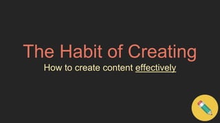 The Habit of Creating 
How to create content effectively 
 