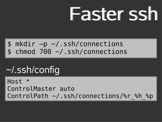 Faster ssh
$ mkdir –p ~/.ssh/connections
$ chmod 700 ~/.ssh/connections

~/.ssh/config
Host *
ControlMaster auto
ControlPath ~/.ssh/connections/%r_%h_%p
 