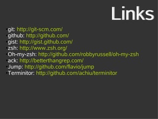Links
●git: http://git-scm.com/
●github: http://github.com/

●gist: http://gist.github.com/

●zsh: http://www.zsh.org/

●Oh-my-zsh: http://github.com/robbyrussell/oh-my-zsh

●ack: http://betterthangrep.com/

●Jump: http://github.com/flavio/jump

●Terminitor: http://github.com/achiu/terminitor
 