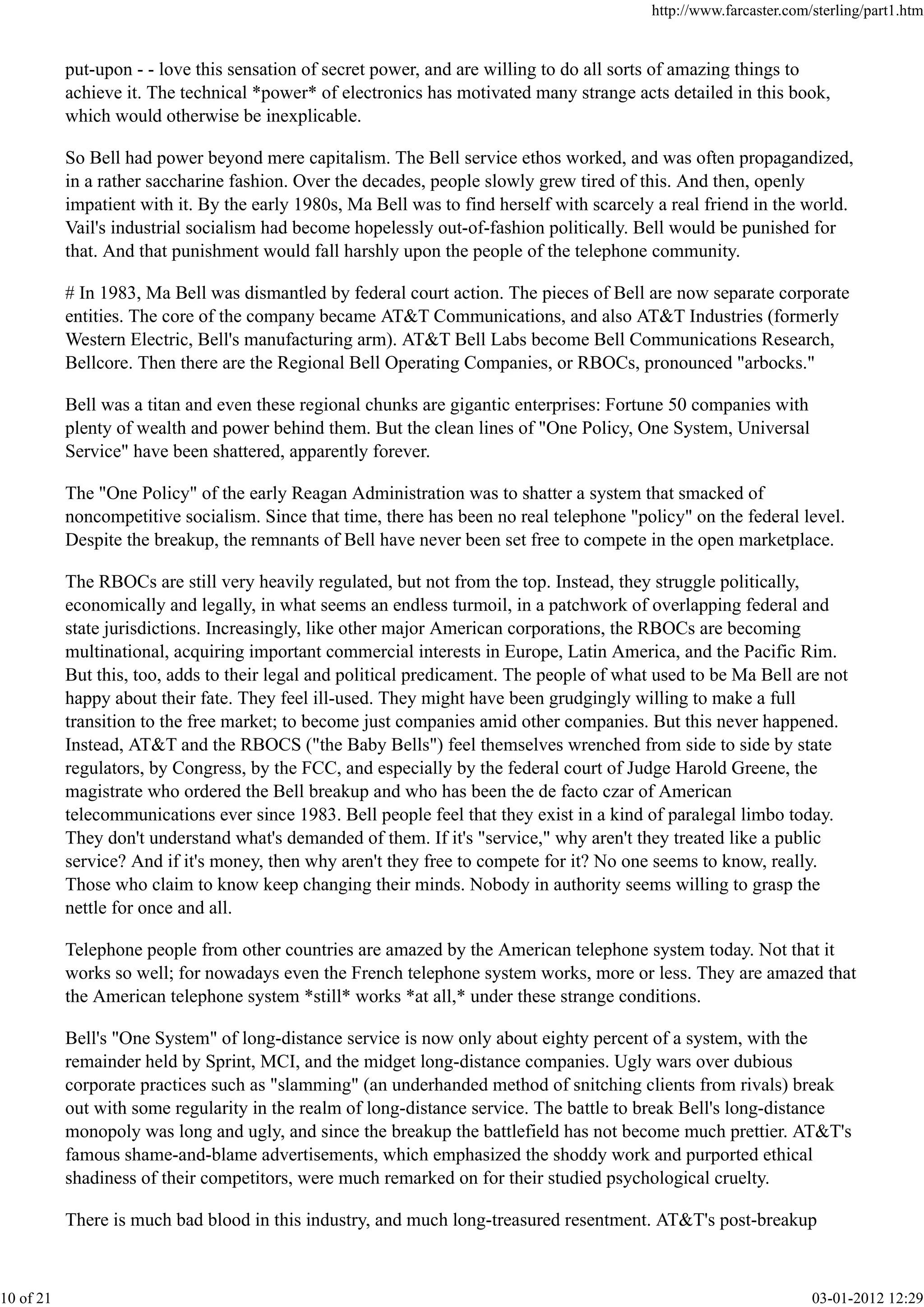 put-upon - - love this sensation of secret power, and are willing to do all sorts of amazing things to
achieve it. The technical *power* of electronics has motivated many strange acts detailed in this book,
which would otherwise be inexplicable.
So Bell had power beyond mere capitalism. The Bell service ethos worked, and was often propagandized,
in a rather saccharine fashion. Over the decades, people slowly grew tired of this. And then, openly
impatient with it. By the early 1980s, Ma Bell was to find herself with scarcely a real friend in the world.
Vail's industrial socialism had become hopelessly out-of-fashion politically. Bell would be punished for
that. And that punishment would fall harshly upon the people of the telephone community.
# In 1983, Ma Bell was dismantled by federal court action. The pieces of Bell are now separate corporate
entities. The core of the company became AT&T Communications, and also AT&T Industries (formerly
Western Electric, Bell's manufacturing arm). AT&T Bell Labs become Bell Communications Research,
Bellcore. Then there are the Regional Bell Operating Companies, or RBOCs, pronounced "arbocks."
Bell was a titan and even these regional chunks are gigantic enterprises: Fortune 50 companies with
plenty of wealth and power behind them. But the clean lines of "One Policy, One System, Universal
Service" have been shattered, apparently forever.
The "One Policy" of the early Reagan Administration was to shatter a system that smacked of
noncompetitive socialism. Since that time, there has been no real telephone "policy" on the federal level.
Despite the breakup, the remnants of Bell have never been set free to compete in the open marketplace.
The RBOCs are still very heavily regulated, but not from the top. Instead, they struggle politically,
economically and legally, in what seems an endless turmoil, in a patchwork of overlapping federal and
state jurisdictions. Increasingly, like other major American corporations, the RBOCs are becoming
multinational, acquiring important commercial interests in Europe, Latin America, and the Pacific Rim.
But this, too, adds to their legal and political predicament. The people of what used to be Ma Bell are not
happy about their fate. They feel ill-used. They might have been grudgingly willing to make a full
transition to the free market; to become just companies amid other companies. But this never happened.
Instead, AT&T and the RBOCS ("the Baby Bells") feel themselves wrenched from side to side by state
regulators, by Congress, by the FCC, and especially by the federal court of Judge Harold Greene, the
magistrate who ordered the Bell breakup and who has been the de facto czar of American
telecommunications ever since 1983. Bell people feel that they exist in a kind of paralegal limbo today.
They don't understand what's demanded of them. If it's "service," why aren't they treated like a public
service? And if it's money, then why aren't they free to compete for it? No one seems to know, really.
Those who claim to know keep changing their minds. Nobody in authority seems willing to grasp the
nettle for once and all.
Telephone people from other countries are amazed by the American telephone system today. Not that it
works so well; for nowadays even the French telephone system works, more or less. They are amazed that
the American telephone system *still* works *at all,* under these strange conditions.
Bell's "One System" of long-distance service is now only about eighty percent of a system, with the
remainder held by Sprint, MCI, and the midget long-distance companies. Ugly wars over dubious
corporate practices such as "slamming" (an underhanded method of snitching clients from rivals) break
out with some regularity in the realm of long-distance service. The battle to break Bell's long-distance
monopoly was long and ugly, and since the breakup the battlefield has not become much prettier. AT&T's
famous shame-and-blame advertisements, which emphasized the shoddy work and purported ethical
shadiness of their competitors, were much remarked on for their studied psychological cruelty.
There is much bad blood in this industry, and much long-treasured resentment. AT&T's post-breakup
http://www.farcaster.com/sterling/part1.htm
10 of 21 03-01-2012 12:29
 