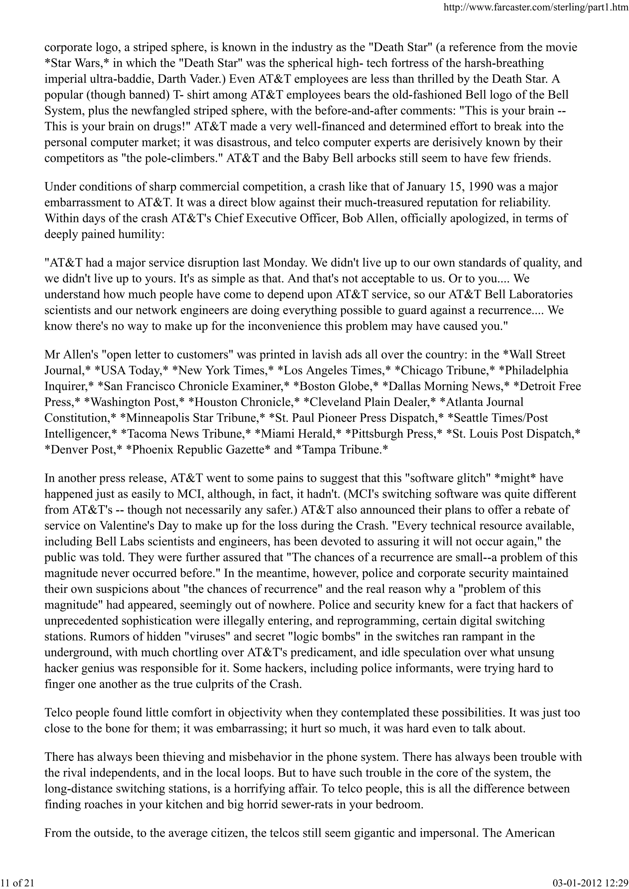 corporate logo, a striped sphere, is known in the industry as the "Death Star" (a reference from the movie
*Star Wars,* in which the "Death Star" was the spherical high- tech fortress of the harsh-breathing
imperial ultra-baddie, Darth Vader.) Even AT&T employees are less than thrilled by the Death Star. A
popular (though banned) T- shirt among AT&T employees bears the old-fashioned Bell logo of the Bell
System, plus the newfangled striped sphere, with the before-and-after comments: "This is your brain --
This is your brain on drugs!" AT&T made a very well-financed and determined effort to break into the
personal computer market; it was disastrous, and telco computer experts are derisively known by their
competitors as "the pole-climbers." AT&T and the Baby Bell arbocks still seem to have few friends.
Under conditions of sharp commercial competition, a crash like that of January 15, 1990 was a major
embarrassment to AT&T. It was a direct blow against their much-treasured reputation for reliability.
Within days of the crash AT&T's Chief Executive Officer, Bob Allen, officially apologized, in terms of
deeply pained humility:
"AT&T had a major service disruption last Monday. We didn't live up to our own standards of quality, and
we didn't live up to yours. It's as simple as that. And that's not acceptable to us. Or to you.... We
understand how much people have come to depend upon AT&T service, so our AT&T Bell Laboratories
scientists and our network engineers are doing everything possible to guard against a recurrence.... We
know there's no way to make up for the inconvenience this problem may have caused you."
Mr Allen's "open letter to customers" was printed in lavish ads all over the country: in the *Wall Street
Journal,* *USA Today,* *New York Times,* *Los Angeles Times,* *Chicago Tribune,* *Philadelphia
Inquirer,* *San Francisco Chronicle Examiner,* *Boston Globe,* *Dallas Morning News,* *Detroit Free
Press,* *Washington Post,* *Houston Chronicle,* *Cleveland Plain Dealer,* *Atlanta Journal
Constitution,* *Minneapolis Star Tribune,* *St. Paul Pioneer Press Dispatch,* *Seattle Times/Post
Intelligencer,* *Tacoma News Tribune,* *Miami Herald,* *Pittsburgh Press,* *St. Louis Post Dispatch,*
*Denver Post,* *Phoenix Republic Gazette* and *Tampa Tribune.*
In another press release, AT&T went to some pains to suggest that this "software glitch" *might* have
happened just as easily to MCI, although, in fact, it hadn't. (MCI's switching software was quite different
from AT&T's -- though not necessarily any safer.) AT&T also announced their plans to offer a rebate of
service on Valentine's Day to make up for the loss during the Crash. "Every technical resource available,
including Bell Labs scientists and engineers, has been devoted to assuring it will not occur again," the
public was told. They were further assured that "The chances of a recurrence are small--a problem of this
magnitude never occurred before." In the meantime, however, police and corporate security maintained
their own suspicions about "the chances of recurrence" and the real reason why a "problem of this
magnitude" had appeared, seemingly out of nowhere. Police and security knew for a fact that hackers of
unprecedented sophistication were illegally entering, and reprogramming, certain digital switching
stations. Rumors of hidden "viruses" and secret "logic bombs" in the switches ran rampant in the
underground, with much chortling over AT&T's predicament, and idle speculation over what unsung
hacker genius was responsible for it. Some hackers, including police informants, were trying hard to
finger one another as the true culprits of the Crash.
Telco people found little comfort in objectivity when they contemplated these possibilities. It was just too
close to the bone for them; it was embarrassing; it hurt so much, it was hard even to talk about.
There has always been thieving and misbehavior in the phone system. There has always been trouble with
the rival independents, and in the local loops. But to have such trouble in the core of the system, the
long-distance switching stations, is a horrifying affair. To telco people, this is all the difference between
finding roaches in your kitchen and big horrid sewer-rats in your bedroom.
From the outside, to the average citizen, the telcos still seem gigantic and impersonal. The American
http://www.farcaster.com/sterling/part1.htm
11 of 21 03-01-2012 12:29
 