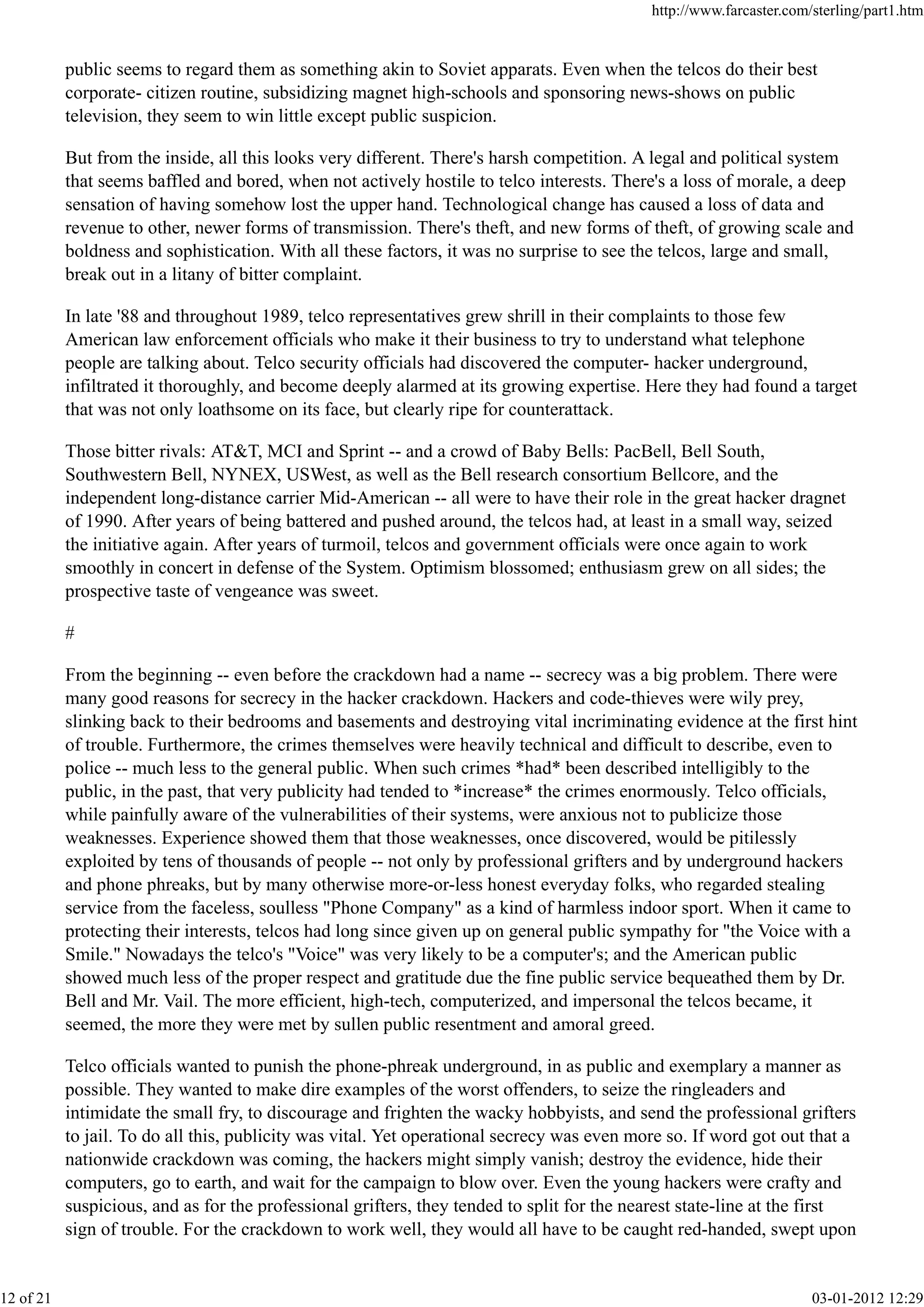 public seems to regard them as something akin to Soviet apparats. Even when the telcos do their best
corporate- citizen routine, subsidizing magnet high-schools and sponsoring news-shows on public
television, they seem to win little except public suspicion.
But from the inside, all this looks very different. There's harsh competition. A legal and political system
that seems baffled and bored, when not actively hostile to telco interests. There's a loss of morale, a deep
sensation of having somehow lost the upper hand. Technological change has caused a loss of data and
revenue to other, newer forms of transmission. There's theft, and new forms of theft, of growing scale and
boldness and sophistication. With all these factors, it was no surprise to see the telcos, large and small,
break out in a litany of bitter complaint.
In late '88 and throughout 1989, telco representatives grew shrill in their complaints to those few
American law enforcement officials who make it their business to try to understand what telephone
people are talking about. Telco security officials had discovered the computer- hacker underground,
infiltrated it thoroughly, and become deeply alarmed at its growing expertise. Here they had found a target
that was not only loathsome on its face, but clearly ripe for counterattack.
Those bitter rivals: AT&T, MCI and Sprint -- and a crowd of Baby Bells: PacBell, Bell South,
Southwestern Bell, NYNEX, USWest, as well as the Bell research consortium Bellcore, and the
independent long-distance carrier Mid-American -- all were to have their role in the great hacker dragnet
of 1990. After years of being battered and pushed around, the telcos had, at least in a small way, seized
the initiative again. After years of turmoil, telcos and government officials were once again to work
smoothly in concert in defense of the System. Optimism blossomed; enthusiasm grew on all sides; the
prospective taste of vengeance was sweet.
#
From the beginning -- even before the crackdown had a name -- secrecy was a big problem. There were
many good reasons for secrecy in the hacker crackdown. Hackers and code-thieves were wily prey,
slinking back to their bedrooms and basements and destroying vital incriminating evidence at the first hint
of trouble. Furthermore, the crimes themselves were heavily technical and difficult to describe, even to
police -- much less to the general public. When such crimes *had* been described intelligibly to the
public, in the past, that very publicity had tended to *increase* the crimes enormously. Telco officials,
while painfully aware of the vulnerabilities of their systems, were anxious not to publicize those
weaknesses. Experience showed them that those weaknesses, once discovered, would be pitilessly
exploited by tens of thousands of people -- not only by professional grifters and by underground hackers
and phone phreaks, but by many otherwise more-or-less honest everyday folks, who regarded stealing
service from the faceless, soulless "Phone Company" as a kind of harmless indoor sport. When it came to
protecting their interests, telcos had long since given up on general public sympathy for "the Voice with a
Smile." Nowadays the telco's "Voice" was very likely to be a computer's; and the American public
showed much less of the proper respect and gratitude due the fine public service bequeathed them by Dr.
Bell and Mr. Vail. The more efficient, high-tech, computerized, and impersonal the telcos became, it
seemed, the more they were met by sullen public resentment and amoral greed.
Telco officials wanted to punish the phone-phreak underground, in as public and exemplary a manner as
possible. They wanted to make dire examples of the worst offenders, to seize the ringleaders and
intimidate the small fry, to discourage and frighten the wacky hobbyists, and send the professional grifters
to jail. To do all this, publicity was vital. Yet operational secrecy was even more so. If word got out that a
nationwide crackdown was coming, the hackers might simply vanish; destroy the evidence, hide their
computers, go to earth, and wait for the campaign to blow over. Even the young hackers were crafty and
suspicious, and as for the professional grifters, they tended to split for the nearest state-line at the first
sign of trouble. For the crackdown to work well, they would all have to be caught red-handed, swept upon
http://www.farcaster.com/sterling/part1.htm
12 of 21 03-01-2012 12:29
 