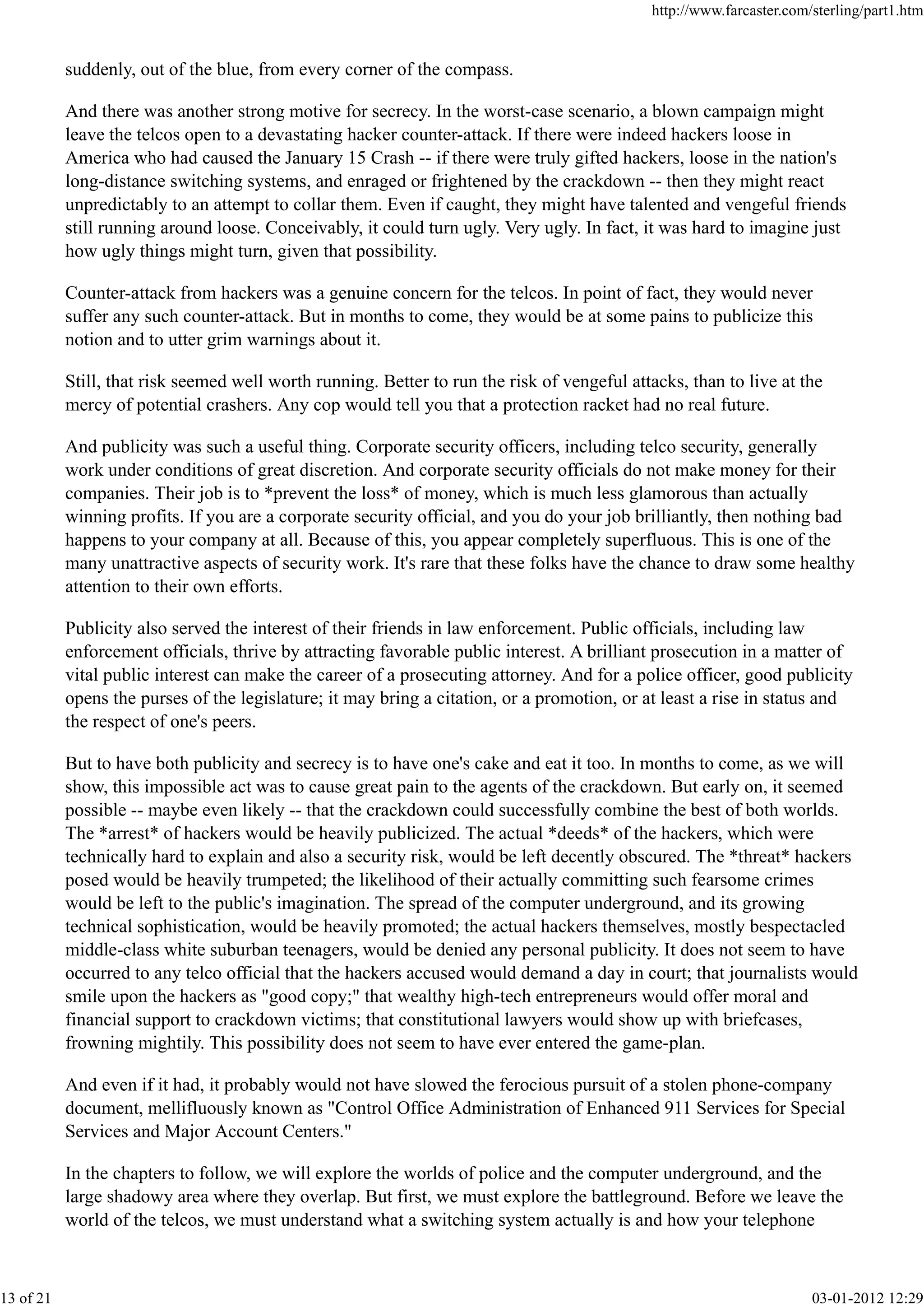 suddenly, out of the blue, from every corner of the compass.
And there was another strong motive for secrecy. In the worst-case scenario, a blown campaign might
leave the telcos open to a devastating hacker counter-attack. If there were indeed hackers loose in
America who had caused the January 15 Crash -- if there were truly gifted hackers, loose in the nation's
long-distance switching systems, and enraged or frightened by the crackdown -- then they might react
unpredictably to an attempt to collar them. Even if caught, they might have talented and vengeful friends
still running around loose. Conceivably, it could turn ugly. Very ugly. In fact, it was hard to imagine just
how ugly things might turn, given that possibility.
Counter-attack from hackers was a genuine concern for the telcos. In point of fact, they would never
suffer any such counter-attack. But in months to come, they would be at some pains to publicize this
notion and to utter grim warnings about it.
Still, that risk seemed well worth running. Better to run the risk of vengeful attacks, than to live at the
mercy of potential crashers. Any cop would tell you that a protection racket had no real future.
And publicity was such a useful thing. Corporate security officers, including telco security, generally
work under conditions of great discretion. And corporate security officials do not make money for their
companies. Their job is to *prevent the loss* of money, which is much less glamorous than actually
winning profits. If you are a corporate security official, and you do your job brilliantly, then nothing bad
happens to your company at all. Because of this, you appear completely superfluous. This is one of the
many unattractive aspects of security work. It's rare that these folks have the chance to draw some healthy
attention to their own efforts.
Publicity also served the interest of their friends in law enforcement. Public officials, including law
enforcement officials, thrive by attracting favorable public interest. A brilliant prosecution in a matter of
vital public interest can make the career of a prosecuting attorney. And for a police officer, good publicity
opens the purses of the legislature; it may bring a citation, or a promotion, or at least a rise in status and
the respect of one's peers.
But to have both publicity and secrecy is to have one's cake and eat it too. In months to come, as we will
show, this impossible act was to cause great pain to the agents of the crackdown. But early on, it seemed
possible -- maybe even likely -- that the crackdown could successfully combine the best of both worlds.
The *arrest* of hackers would be heavily publicized. The actual *deeds* of the hackers, which were
technically hard to explain and also a security risk, would be left decently obscured. The *threat* hackers
posed would be heavily trumpeted; the likelihood of their actually committing such fearsome crimes
would be left to the public's imagination. The spread of the computer underground, and its growing
technical sophistication, would be heavily promoted; the actual hackers themselves, mostly bespectacled
middle-class white suburban teenagers, would be denied any personal publicity. It does not seem to have
occurred to any telco official that the hackers accused would demand a day in court; that journalists would
smile upon the hackers as "good copy;" that wealthy high-tech entrepreneurs would offer moral and
financial support to crackdown victims; that constitutional lawyers would show up with briefcases,
frowning mightily. This possibility does not seem to have ever entered the game-plan.
And even if it had, it probably would not have slowed the ferocious pursuit of a stolen phone-company
document, mellifluously known as "Control Office Administration of Enhanced 911 Services for Special
Services and Major Account Centers."
In the chapters to follow, we will explore the worlds of police and the computer underground, and the
large shadowy area where they overlap. But first, we must explore the battleground. Before we leave the
world of the telcos, we must understand what a switching system actually is and how your telephone
http://www.farcaster.com/sterling/part1.htm
13 of 21 03-01-2012 12:29
 