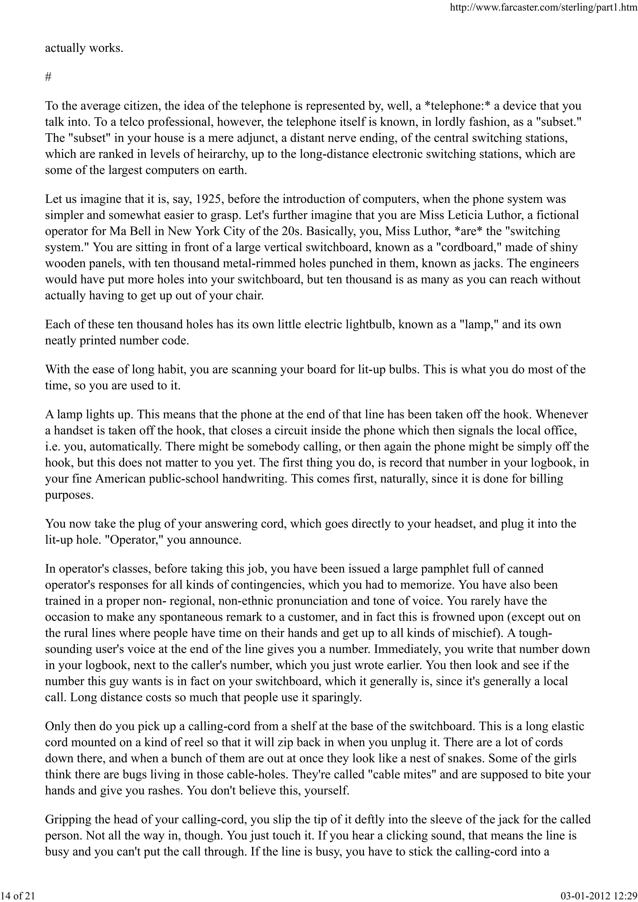 actually works.
#
To the average citizen, the idea of the telephone is represented by, well, a *telephone:* a device that you
talk into. To a telco professional, however, the telephone itself is known, in lordly fashion, as a "subset."
The "subset" in your house is a mere adjunct, a distant nerve ending, of the central switching stations,
which are ranked in levels of heirarchy, up to the long-distance electronic switching stations, which are
some of the largest computers on earth.
Let us imagine that it is, say, 1925, before the introduction of computers, when the phone system was
simpler and somewhat easier to grasp. Let's further imagine that you are Miss Leticia Luthor, a fictional
operator for Ma Bell in New York City of the 20s. Basically, you, Miss Luthor, *are* the "switching
system." You are sitting in front of a large vertical switchboard, known as a "cordboard," made of shiny
wooden panels, with ten thousand metal-rimmed holes punched in them, known as jacks. The engineers
would have put more holes into your switchboard, but ten thousand is as many as you can reach without
actually having to get up out of your chair.
Each of these ten thousand holes has its own little electric lightbulb, known as a "lamp," and its own
neatly printed number code.
With the ease of long habit, you are scanning your board for lit-up bulbs. This is what you do most of the
time, so you are used to it.
A lamp lights up. This means that the phone at the end of that line has been taken off the hook. Whenever
a handset is taken off the hook, that closes a circuit inside the phone which then signals the local office,
i.e. you, automatically. There might be somebody calling, or then again the phone might be simply off the
hook, but this does not matter to you yet. The first thing you do, is record that number in your logbook, in
your fine American public-school handwriting. This comes first, naturally, since it is done for billing
purposes.
You now take the plug of your answering cord, which goes directly to your headset, and plug it into the
lit-up hole. "Operator," you announce.
In operator's classes, before taking this job, you have been issued a large pamphlet full of canned
operator's responses for all kinds of contingencies, which you had to memorize. You have also been
trained in a proper non- regional, non-ethnic pronunciation and tone of voice. You rarely have the
occasion to make any spontaneous remark to a customer, and in fact this is frowned upon (except out on
the rural lines where people have time on their hands and get up to all kinds of mischief). A tough-
sounding user's voice at the end of the line gives you a number. Immediately, you write that number down
in your logbook, next to the caller's number, which you just wrote earlier. You then look and see if the
number this guy wants is in fact on your switchboard, which it generally is, since it's generally a local
call. Long distance costs so much that people use it sparingly.
Only then do you pick up a calling-cord from a shelf at the base of the switchboard. This is a long elastic
cord mounted on a kind of reel so that it will zip back in when you unplug it. There are a lot of cords
down there, and when a bunch of them are out at once they look like a nest of snakes. Some of the girls
think there are bugs living in those cable-holes. They're called "cable mites" and are supposed to bite your
hands and give you rashes. You don't believe this, yourself.
Gripping the head of your calling-cord, you slip the tip of it deftly into the sleeve of the jack for the called
person. Not all the way in, though. You just touch it. If you hear a clicking sound, that means the line is
busy and you can't put the call through. If the line is busy, you have to stick the calling-cord into a
http://www.farcaster.com/sterling/part1.htm
14 of 21 03-01-2012 12:29
 