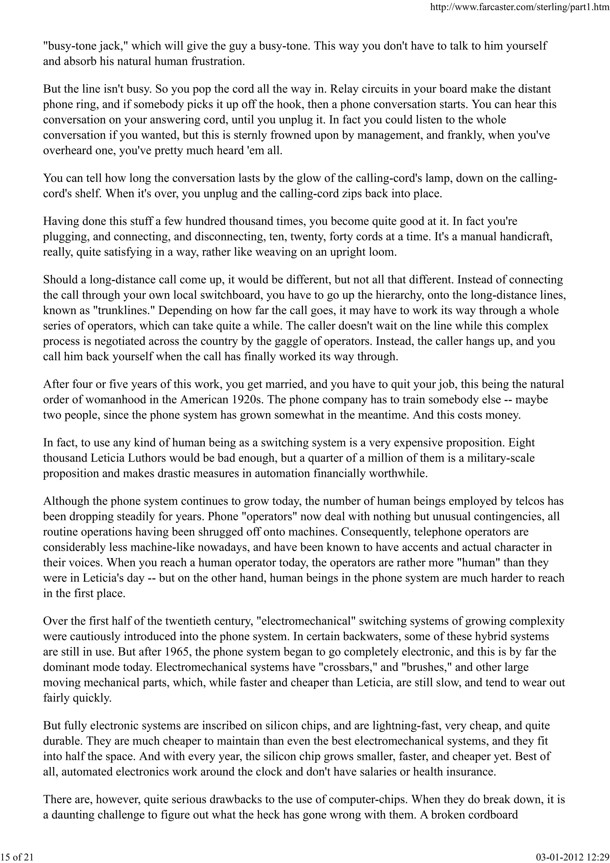 "busy-tone jack," which will give the guy a busy-tone. This way you don't have to talk to him yourself
and absorb his natural human frustration.
But the line isn't busy. So you pop the cord all the way in. Relay circuits in your board make the distant
phone ring, and if somebody picks it up off the hook, then a phone conversation starts. You can hear this
conversation on your answering cord, until you unplug it. In fact you could listen to the whole
conversation if you wanted, but this is sternly frowned upon by management, and frankly, when you've
overheard one, you've pretty much heard 'em all.
You can tell how long the conversation lasts by the glow of the calling-cord's lamp, down on the calling-
cord's shelf. When it's over, you unplug and the calling-cord zips back into place.
Having done this stuff a few hundred thousand times, you become quite good at it. In fact you're
plugging, and connecting, and disconnecting, ten, twenty, forty cords at a time. It's a manual handicraft,
really, quite satisfying in a way, rather like weaving on an upright loom.
Should a long-distance call come up, it would be different, but not all that different. Instead of connecting
the call through your own local switchboard, you have to go up the hierarchy, onto the long-distance lines,
known as "trunklines." Depending on how far the call goes, it may have to work its way through a whole
series of operators, which can take quite a while. The caller doesn't wait on the line while this complex
process is negotiated across the country by the gaggle of operators. Instead, the caller hangs up, and you
call him back yourself when the call has finally worked its way through.
After four or five years of this work, you get married, and you have to quit your job, this being the natural
order of womanhood in the American 1920s. The phone company has to train somebody else -- maybe
two people, since the phone system has grown somewhat in the meantime. And this costs money.
In fact, to use any kind of human being as a switching system is a very expensive proposition. Eight
thousand Leticia Luthors would be bad enough, but a quarter of a million of them is a military-scale
proposition and makes drastic measures in automation financially worthwhile.
Although the phone system continues to grow today, the number of human beings employed by telcos has
been dropping steadily for years. Phone "operators" now deal with nothing but unusual contingencies, all
routine operations having been shrugged off onto machines. Consequently, telephone operators are
considerably less machine-like nowadays, and have been known to have accents and actual character in
their voices. When you reach a human operator today, the operators are rather more "human" than they
were in Leticia's day -- but on the other hand, human beings in the phone system are much harder to reach
in the first place.
Over the first half of the twentieth century, "electromechanical" switching systems of growing complexity
were cautiously introduced into the phone system. In certain backwaters, some of these hybrid systems
are still in use. But after 1965, the phone system began to go completely electronic, and this is by far the
dominant mode today. Electromechanical systems have "crossbars," and "brushes," and other large
moving mechanical parts, which, while faster and cheaper than Leticia, are still slow, and tend to wear out
fairly quickly.
But fully electronic systems are inscribed on silicon chips, and are lightning-fast, very cheap, and quite
durable. They are much cheaper to maintain than even the best electromechanical systems, and they fit
into half the space. And with every year, the silicon chip grows smaller, faster, and cheaper yet. Best of
all, automated electronics work around the clock and don't have salaries or health insurance.
There are, however, quite serious drawbacks to the use of computer-chips. When they do break down, it is
a daunting challenge to figure out what the heck has gone wrong with them. A broken cordboard
http://www.farcaster.com/sterling/part1.htm
15 of 21 03-01-2012 12:29
 