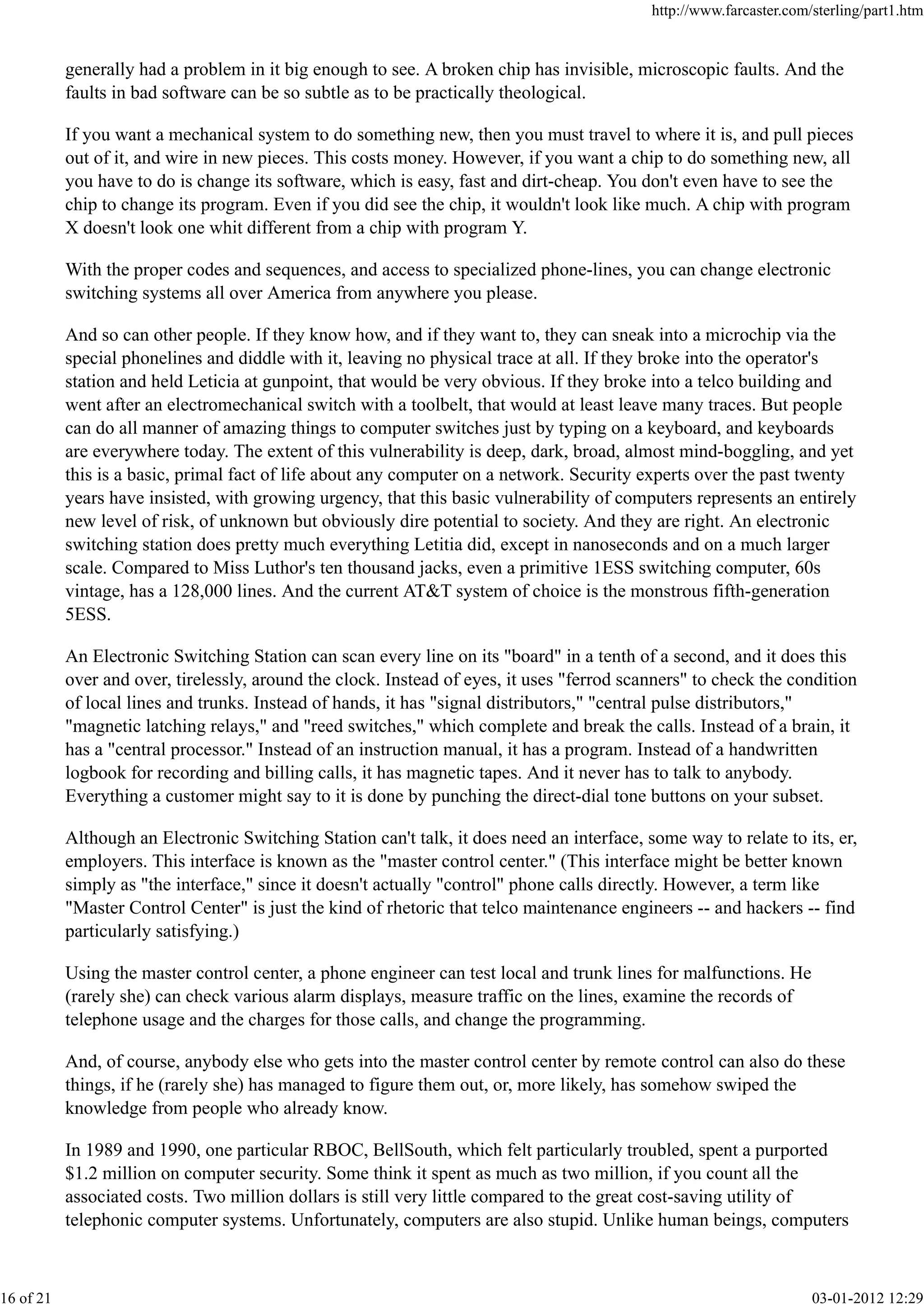 generally had a problem in it big enough to see. A broken chip has invisible, microscopic faults. And the
faults in bad software can be so subtle as to be practically theological.
If you want a mechanical system to do something new, then you must travel to where it is, and pull pieces
out of it, and wire in new pieces. This costs money. However, if you want a chip to do something new, all
you have to do is change its software, which is easy, fast and dirt-cheap. You don't even have to see the
chip to change its program. Even if you did see the chip, it wouldn't look like much. A chip with program
X doesn't look one whit different from a chip with program Y.
With the proper codes and sequences, and access to specialized phone-lines, you can change electronic
switching systems all over America from anywhere you please.
And so can other people. If they know how, and if they want to, they can sneak into a microchip via the
special phonelines and diddle with it, leaving no physical trace at all. If they broke into the operator's
station and held Leticia at gunpoint, that would be very obvious. If they broke into a telco building and
went after an electromechanical switch with a toolbelt, that would at least leave many traces. But people
can do all manner of amazing things to computer switches just by typing on a keyboard, and keyboards
are everywhere today. The extent of this vulnerability is deep, dark, broad, almost mind-boggling, and yet
this is a basic, primal fact of life about any computer on a network. Security experts over the past twenty
years have insisted, with growing urgency, that this basic vulnerability of computers represents an entirely
new level of risk, of unknown but obviously dire potential to society. And they are right. An electronic
switching station does pretty much everything Letitia did, except in nanoseconds and on a much larger
scale. Compared to Miss Luthor's ten thousand jacks, even a primitive 1ESS switching computer, 60s
vintage, has a 128,000 lines. And the current AT&T system of choice is the monstrous fifth-generation
5ESS.
An Electronic Switching Station can scan every line on its "board" in a tenth of a second, and it does this
over and over, tirelessly, around the clock. Instead of eyes, it uses "ferrod scanners" to check the condition
of local lines and trunks. Instead of hands, it has "signal distributors," "central pulse distributors,"
"magnetic latching relays," and "reed switches," which complete and break the calls. Instead of a brain, it
has a "central processor." Instead of an instruction manual, it has a program. Instead of a handwritten
logbook for recording and billing calls, it has magnetic tapes. And it never has to talk to anybody.
Everything a customer might say to it is done by punching the direct-dial tone buttons on your subset.
Although an Electronic Switching Station can't talk, it does need an interface, some way to relate to its, er,
employers. This interface is known as the "master control center." (This interface might be better known
simply as "the interface," since it doesn't actually "control" phone calls directly. However, a term like
"Master Control Center" is just the kind of rhetoric that telco maintenance engineers -- and hackers -- find
particularly satisfying.)
Using the master control center, a phone engineer can test local and trunk lines for malfunctions. He
(rarely she) can check various alarm displays, measure traffic on the lines, examine the records of
telephone usage and the charges for those calls, and change the programming.
And, of course, anybody else who gets into the master control center by remote control can also do these
things, if he (rarely she) has managed to figure them out, or, more likely, has somehow swiped the
knowledge from people who already know.
In 1989 and 1990, one particular RBOC, BellSouth, which felt particularly troubled, spent a purported
$1.2 million on computer security. Some think it spent as much as two million, if you count all the
associated costs. Two million dollars is still very little compared to the great cost-saving utility of
telephonic computer systems. Unfortunately, computers are also stupid. Unlike human beings, computers
http://www.farcaster.com/sterling/part1.htm
16 of 21 03-01-2012 12:29
 