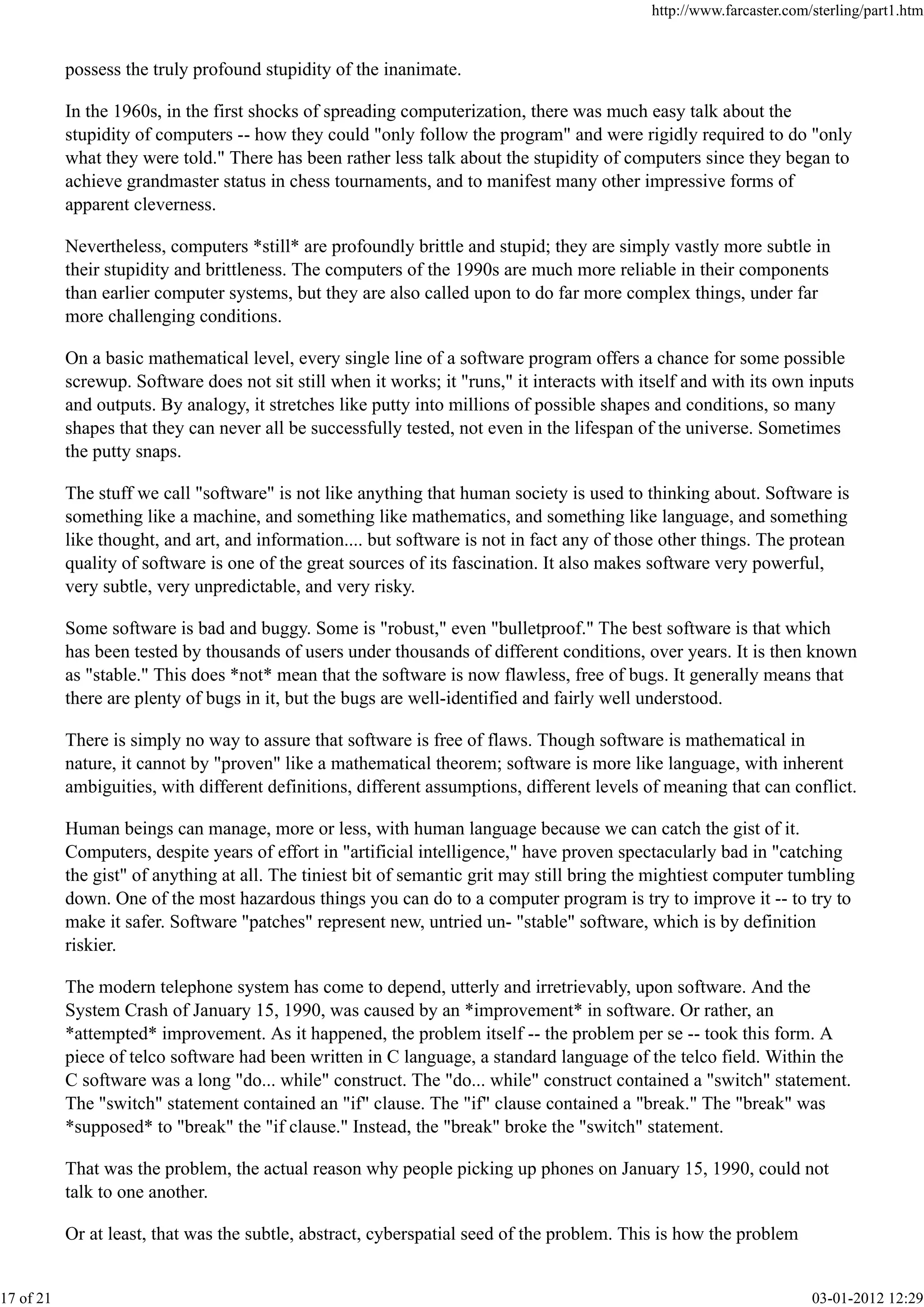 possess the truly profound stupidity of the inanimate.
In the 1960s, in the first shocks of spreading computerization, there was much easy talk about the
stupidity of computers -- how they could "only follow the program" and were rigidly required to do "only
what they were told." There has been rather less talk about the stupidity of computers since they began to
achieve grandmaster status in chess tournaments, and to manifest many other impressive forms of
apparent cleverness.
Nevertheless, computers *still* are profoundly brittle and stupid; they are simply vastly more subtle in
their stupidity and brittleness. The computers of the 1990s are much more reliable in their components
than earlier computer systems, but they are also called upon to do far more complex things, under far
more challenging conditions.
On a basic mathematical level, every single line of a software program offers a chance for some possible
screwup. Software does not sit still when it works; it "runs," it interacts with itself and with its own inputs
and outputs. By analogy, it stretches like putty into millions of possible shapes and conditions, so many
shapes that they can never all be successfully tested, not even in the lifespan of the universe. Sometimes
the putty snaps.
The stuff we call "software" is not like anything that human society is used to thinking about. Software is
something like a machine, and something like mathematics, and something like language, and something
like thought, and art, and information.... but software is not in fact any of those other things. The protean
quality of software is one of the great sources of its fascination. It also makes software very powerful,
very subtle, very unpredictable, and very risky.
Some software is bad and buggy. Some is "robust," even "bulletproof." The best software is that which
has been tested by thousands of users under thousands of different conditions, over years. It is then known
as "stable." This does *not* mean that the software is now flawless, free of bugs. It generally means that
there are plenty of bugs in it, but the bugs are well-identified and fairly well understood.
There is simply no way to assure that software is free of flaws. Though software is mathematical in
nature, it cannot by "proven" like a mathematical theorem; software is more like language, with inherent
ambiguities, with different definitions, different assumptions, different levels of meaning that can conflict.
Human beings can manage, more or less, with human language because we can catch the gist of it.
Computers, despite years of effort in "artificial intelligence," have proven spectacularly bad in "catching
the gist" of anything at all. The tiniest bit of semantic grit may still bring the mightiest computer tumbling
down. One of the most hazardous things you can do to a computer program is try to improve it -- to try to
make it safer. Software "patches" represent new, untried un- "stable" software, which is by definition
riskier.
The modern telephone system has come to depend, utterly and irretrievably, upon software. And the
System Crash of January 15, 1990, was caused by an *improvement* in software. Or rather, an
*attempted* improvement. As it happened, the problem itself -- the problem per se -- took this form. A
piece of telco software had been written in C language, a standard language of the telco field. Within the
C software was a long "do... while" construct. The "do... while" construct contained a "switch" statement.
The "switch" statement contained an "if" clause. The "if" clause contained a "break." The "break" was
*supposed* to "break" the "if clause." Instead, the "break" broke the "switch" statement.
That was the problem, the actual reason why people picking up phones on January 15, 1990, could not
talk to one another.
Or at least, that was the subtle, abstract, cyberspatial seed of the problem. This is how the problem
http://www.farcaster.com/sterling/part1.htm
17 of 21 03-01-2012 12:29
 