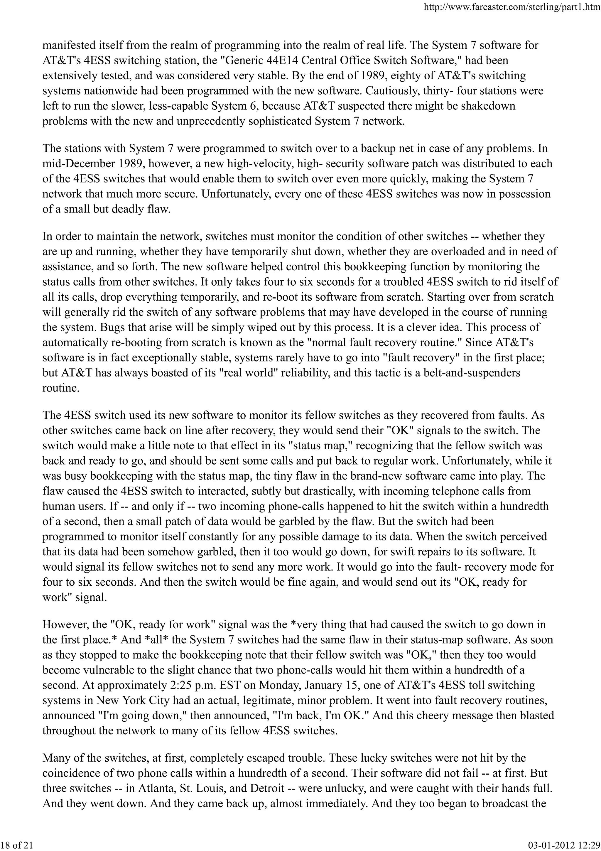 manifested itself from the realm of programming into the realm of real life. The System 7 software for
AT&T's 4ESS switching station, the "Generic 44E14 Central Office Switch Software," had been
extensively tested, and was considered very stable. By the end of 1989, eighty of AT&T's switching
systems nationwide had been programmed with the new software. Cautiously, thirty- four stations were
left to run the slower, less-capable System 6, because AT&T suspected there might be shakedown
problems with the new and unprecedently sophisticated System 7 network.
The stations with System 7 were programmed to switch over to a backup net in case of any problems. In
mid-December 1989, however, a new high-velocity, high- security software patch was distributed to each
of the 4ESS switches that would enable them to switch over even more quickly, making the System 7
network that much more secure. Unfortunately, every one of these 4ESS switches was now in possession
of a small but deadly flaw.
In order to maintain the network, switches must monitor the condition of other switches -- whether they
are up and running, whether they have temporarily shut down, whether they are overloaded and in need of
assistance, and so forth. The new software helped control this bookkeeping function by monitoring the
status calls from other switches. It only takes four to six seconds for a troubled 4ESS switch to rid itself of
all its calls, drop everything temporarily, and re-boot its software from scratch. Starting over from scratch
will generally rid the switch of any software problems that may have developed in the course of running
the system. Bugs that arise will be simply wiped out by this process. It is a clever idea. This process of
automatically re-booting from scratch is known as the "normal fault recovery routine." Since AT&T's
software is in fact exceptionally stable, systems rarely have to go into "fault recovery" in the first place;
but AT&T has always boasted of its "real world" reliability, and this tactic is a belt-and-suspenders
routine.
The 4ESS switch used its new software to monitor its fellow switches as they recovered from faults. As
other switches came back on line after recovery, they would send their "OK" signals to the switch. The
switch would make a little note to that effect in its "status map," recognizing that the fellow switch was
back and ready to go, and should be sent some calls and put back to regular work. Unfortunately, while it
was busy bookkeeping with the status map, the tiny flaw in the brand-new software came into play. The
flaw caused the 4ESS switch to interacted, subtly but drastically, with incoming telephone calls from
human users. If -- and only if -- two incoming phone-calls happened to hit the switch within a hundredth
of a second, then a small patch of data would be garbled by the flaw. But the switch had been
programmed to monitor itself constantly for any possible damage to its data. When the switch perceived
that its data had been somehow garbled, then it too would go down, for swift repairs to its software. It
would signal its fellow switches not to send any more work. It would go into the fault- recovery mode for
four to six seconds. And then the switch would be fine again, and would send out its "OK, ready for
work" signal.
However, the "OK, ready for work" signal was the *very thing that had caused the switch to go down in
the first place.* And *all* the System 7 switches had the same flaw in their status-map software. As soon
as they stopped to make the bookkeeping note that their fellow switch was "OK," then they too would
become vulnerable to the slight chance that two phone-calls would hit them within a hundredth of a
second. At approximately 2:25 p.m. EST on Monday, January 15, one of AT&T's 4ESS toll switching
systems in New York City had an actual, legitimate, minor problem. It went into fault recovery routines,
announced "I'm going down," then announced, "I'm back, I'm OK." And this cheery message then blasted
throughout the network to many of its fellow 4ESS switches.
Many of the switches, at first, completely escaped trouble. These lucky switches were not hit by the
coincidence of two phone calls within a hundredth of a second. Their software did not fail -- at first. But
three switches -- in Atlanta, St. Louis, and Detroit -- were unlucky, and were caught with their hands full.
And they went down. And they came back up, almost immediately. And they too began to broadcast the
http://www.farcaster.com/sterling/part1.htm
18 of 21 03-01-2012 12:29
 