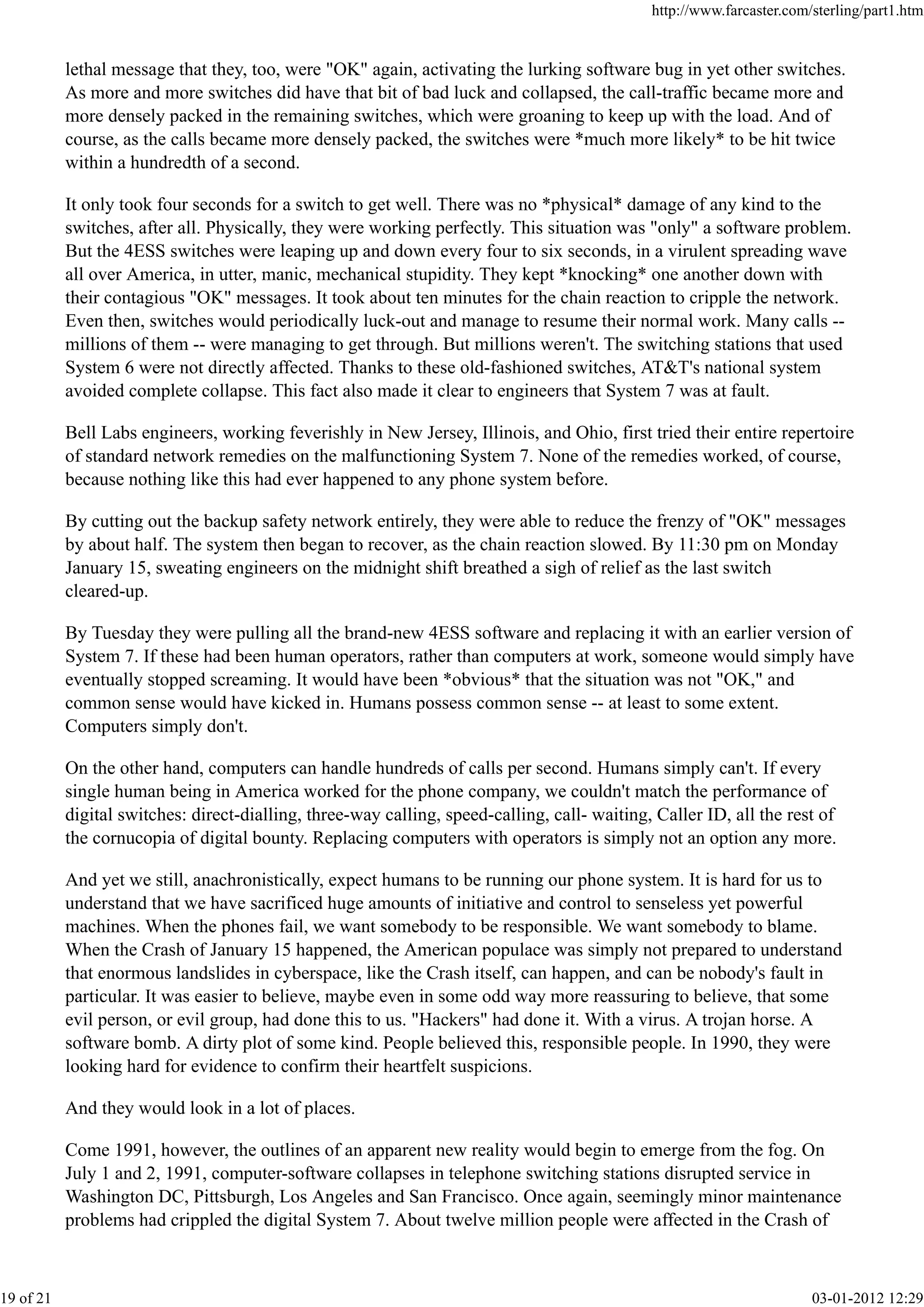 lethal message that they, too, were "OK" again, activating the lurking software bug in yet other switches.
As more and more switches did have that bit of bad luck and collapsed, the call-traffic became more and
more densely packed in the remaining switches, which were groaning to keep up with the load. And of
course, as the calls became more densely packed, the switches were *much more likely* to be hit twice
within a hundredth of a second.
It only took four seconds for a switch to get well. There was no *physical* damage of any kind to the
switches, after all. Physically, they were working perfectly. This situation was "only" a software problem.
But the 4ESS switches were leaping up and down every four to six seconds, in a virulent spreading wave
all over America, in utter, manic, mechanical stupidity. They kept *knocking* one another down with
their contagious "OK" messages. It took about ten minutes for the chain reaction to cripple the network.
Even then, switches would periodically luck-out and manage to resume their normal work. Many calls --
millions of them -- were managing to get through. But millions weren't. The switching stations that used
System 6 were not directly affected. Thanks to these old-fashioned switches, AT&T's national system
avoided complete collapse. This fact also made it clear to engineers that System 7 was at fault.
Bell Labs engineers, working feverishly in New Jersey, Illinois, and Ohio, first tried their entire repertoire
of standard network remedies on the malfunctioning System 7. None of the remedies worked, of course,
because nothing like this had ever happened to any phone system before.
By cutting out the backup safety network entirely, they were able to reduce the frenzy of "OK" messages
by about half. The system then began to recover, as the chain reaction slowed. By 11:30 pm on Monday
January 15, sweating engineers on the midnight shift breathed a sigh of relief as the last switch
cleared-up.
By Tuesday they were pulling all the brand-new 4ESS software and replacing it with an earlier version of
System 7. If these had been human operators, rather than computers at work, someone would simply have
eventually stopped screaming. It would have been *obvious* that the situation was not "OK," and
common sense would have kicked in. Humans possess common sense -- at least to some extent.
Computers simply don't.
On the other hand, computers can handle hundreds of calls per second. Humans simply can't. If every
single human being in America worked for the phone company, we couldn't match the performance of
digital switches: direct-dialling, three-way calling, speed-calling, call- waiting, Caller ID, all the rest of
the cornucopia of digital bounty. Replacing computers with operators is simply not an option any more.
And yet we still, anachronistically, expect humans to be running our phone system. It is hard for us to
understand that we have sacrificed huge amounts of initiative and control to senseless yet powerful
machines. When the phones fail, we want somebody to be responsible. We want somebody to blame.
When the Crash of January 15 happened, the American populace was simply not prepared to understand
that enormous landslides in cyberspace, like the Crash itself, can happen, and can be nobody's fault in
particular. It was easier to believe, maybe even in some odd way more reassuring to believe, that some
evil person, or evil group, had done this to us. "Hackers" had done it. With a virus. A trojan horse. A
software bomb. A dirty plot of some kind. People believed this, responsible people. In 1990, they were
looking hard for evidence to confirm their heartfelt suspicions.
And they would look in a lot of places.
Come 1991, however, the outlines of an apparent new reality would begin to emerge from the fog. On
July 1 and 2, 1991, computer-software collapses in telephone switching stations disrupted service in
Washington DC, Pittsburgh, Los Angeles and San Francisco. Once again, seemingly minor maintenance
problems had crippled the digital System 7. About twelve million people were affected in the Crash of
http://www.farcaster.com/sterling/part1.htm
19 of 21 03-01-2012 12:29
 