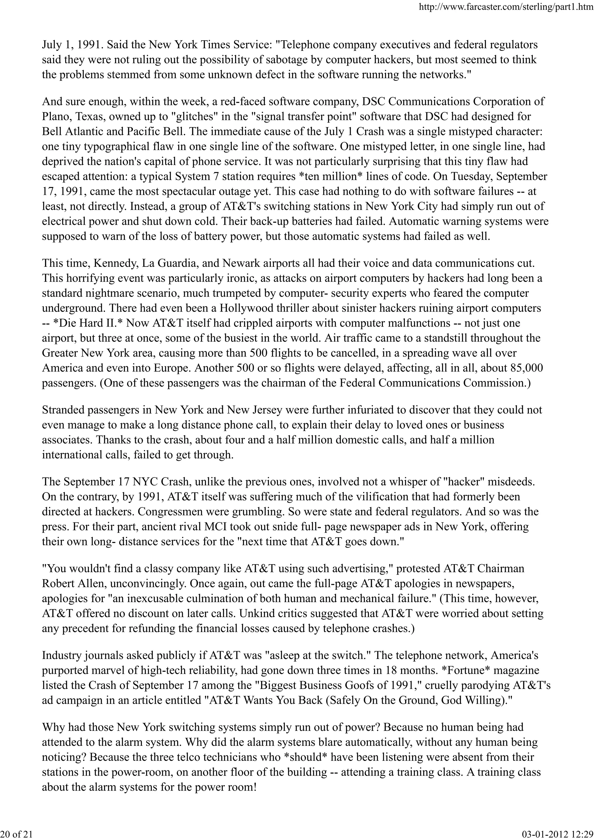 July 1, 1991. Said the New York Times Service: "Telephone company executives and federal regulators
said they were not ruling out the possibility of sabotage by computer hackers, but most seemed to think
the problems stemmed from some unknown defect in the software running the networks."
And sure enough, within the week, a red-faced software company, DSC Communications Corporation of
Plano, Texas, owned up to "glitches" in the "signal transfer point" software that DSC had designed for
Bell Atlantic and Pacific Bell. The immediate cause of the July 1 Crash was a single mistyped character:
one tiny typographical flaw in one single line of the software. One mistyped letter, in one single line, had
deprived the nation's capital of phone service. It was not particularly surprising that this tiny flaw had
escaped attention: a typical System 7 station requires *ten million* lines of code. On Tuesday, September
17, 1991, came the most spectacular outage yet. This case had nothing to do with software failures -- at
least, not directly. Instead, a group of AT&T's switching stations in New York City had simply run out of
electrical power and shut down cold. Their back-up batteries had failed. Automatic warning systems were
supposed to warn of the loss of battery power, but those automatic systems had failed as well.
This time, Kennedy, La Guardia, and Newark airports all had their voice and data communications cut.
This horrifying event was particularly ironic, as attacks on airport computers by hackers had long been a
standard nightmare scenario, much trumpeted by computer- security experts who feared the computer
underground. There had even been a Hollywood thriller about sinister hackers ruining airport computers
-- *Die Hard II.* Now AT&T itself had crippled airports with computer malfunctions -- not just one
airport, but three at once, some of the busiest in the world. Air traffic came to a standstill throughout the
Greater New York area, causing more than 500 flights to be cancelled, in a spreading wave all over
America and even into Europe. Another 500 or so flights were delayed, affecting, all in all, about 85,000
passengers. (One of these passengers was the chairman of the Federal Communications Commission.)
Stranded passengers in New York and New Jersey were further infuriated to discover that they could not
even manage to make a long distance phone call, to explain their delay to loved ones or business
associates. Thanks to the crash, about four and a half million domestic calls, and half a million
international calls, failed to get through.
The September 17 NYC Crash, unlike the previous ones, involved not a whisper of "hacker" misdeeds.
On the contrary, by 1991, AT&T itself was suffering much of the vilification that had formerly been
directed at hackers. Congressmen were grumbling. So were state and federal regulators. And so was the
press. For their part, ancient rival MCI took out snide full- page newspaper ads in New York, offering
their own long- distance services for the "next time that AT&T goes down."
"You wouldn't find a classy company like AT&T using such advertising," protested AT&T Chairman
Robert Allen, unconvincingly. Once again, out came the full-page AT&T apologies in newspapers,
apologies for "an inexcusable culmination of both human and mechanical failure." (This time, however,
AT&T offered no discount on later calls. Unkind critics suggested that AT&T were worried about setting
any precedent for refunding the financial losses caused by telephone crashes.)
Industry journals asked publicly if AT&T was "asleep at the switch." The telephone network, America's
purported marvel of high-tech reliability, had gone down three times in 18 months. *Fortune* magazine
listed the Crash of September 17 among the "Biggest Business Goofs of 1991," cruelly parodying AT&T's
ad campaign in an article entitled "AT&T Wants You Back (Safely On the Ground, God Willing)."
Why had those New York switching systems simply run out of power? Because no human being had
attended to the alarm system. Why did the alarm systems blare automatically, without any human being
noticing? Because the three telco technicians who *should* have been listening were absent from their
stations in the power-room, on another floor of the building -- attending a training class. A training class
about the alarm systems for the power room!
http://www.farcaster.com/sterling/part1.htm
20 of 21 03-01-2012 12:29
 
