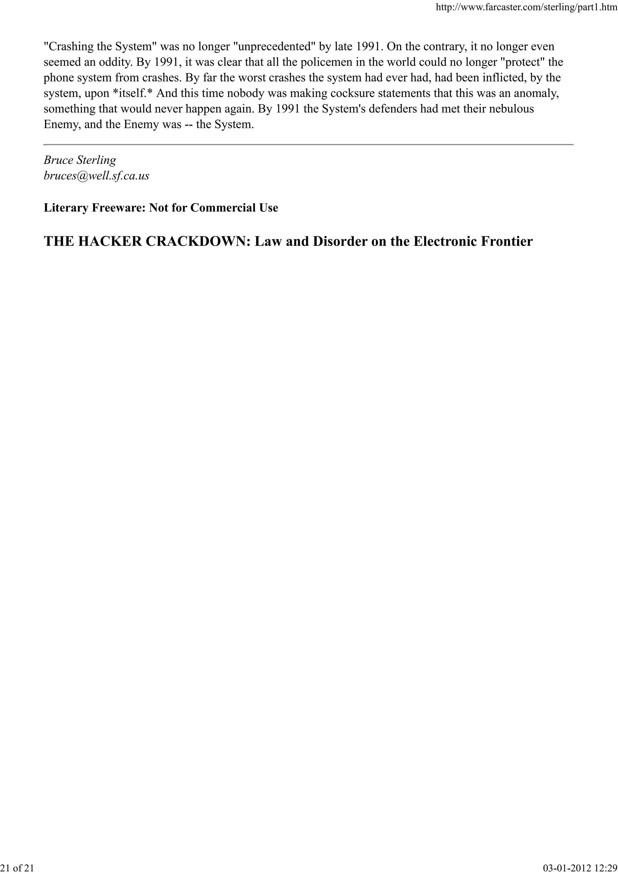 "Crashing the System" was no longer "unprecedented" by late 1991. On the contrary, it no longer even
seemed an oddity. By 1991, it was clear that all the policemen in the world could no longer "protect" the
phone system from crashes. By far the worst crashes the system had ever had, had been inflicted, by the
system, upon *itself.* And this time nobody was making cocksure statements that this was an anomaly,
something that would never happen again. By 1991 the System's defenders had met their nebulous
Enemy, and the Enemy was -- the System.
Bruce Sterling
bruces@well.sf.ca.us
Literary Freeware: Not for Commercial Use
THE HACKER CRACKDOWN: Law and Disorder on the Electronic Frontier
http://www.farcaster.com/sterling/part1.htm
21 of 21 03-01-2012 12:29
 