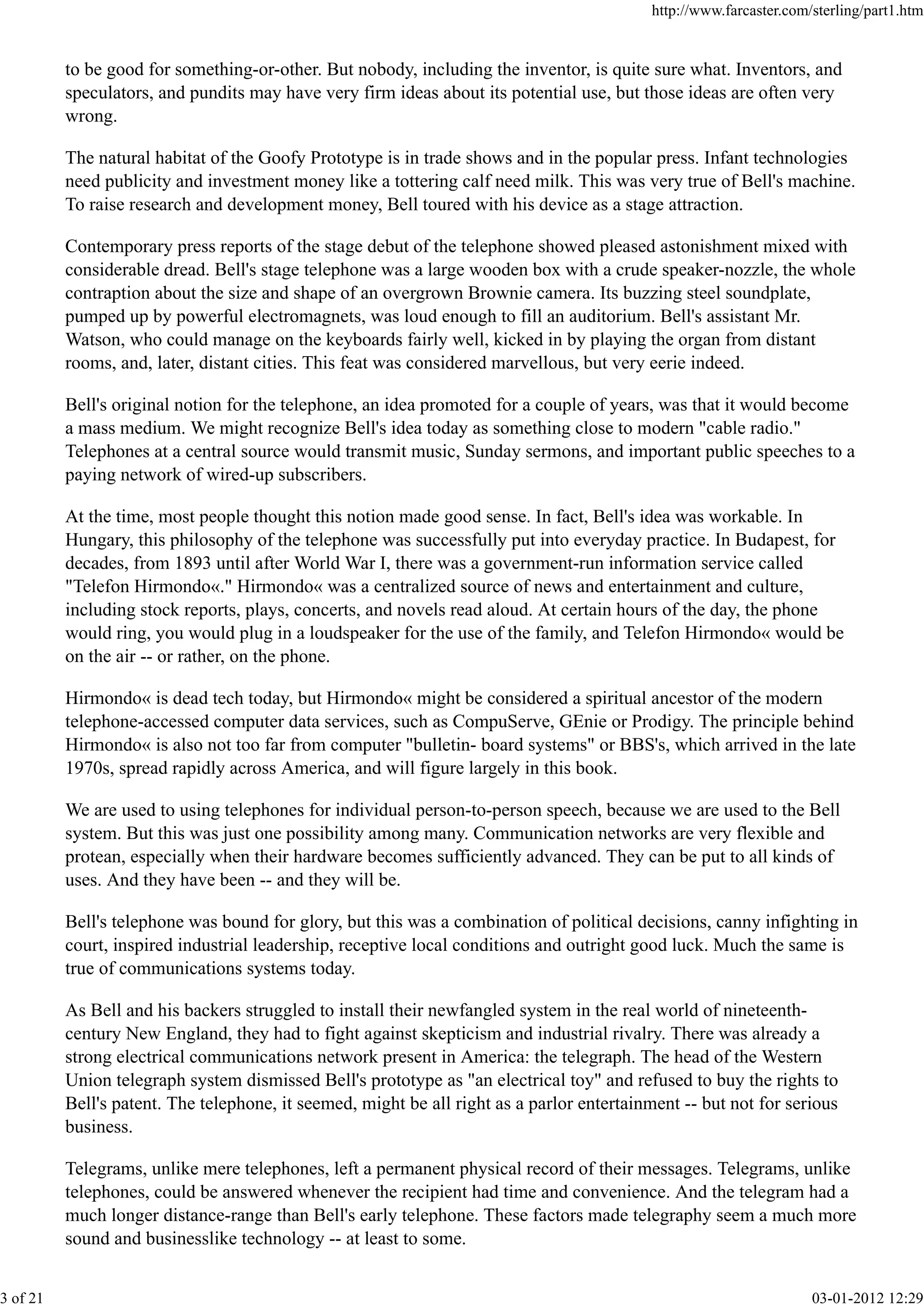 to be good for something-or-other. But nobody, including the inventor, is quite sure what. Inventors, and
speculators, and pundits may have very firm ideas about its potential use, but those ideas are often very
wrong.
The natural habitat of the Goofy Prototype is in trade shows and in the popular press. Infant technologies
need publicity and investment money like a tottering calf need milk. This was very true of Bell's machine.
To raise research and development money, Bell toured with his device as a stage attraction.
Contemporary press reports of the stage debut of the telephone showed pleased astonishment mixed with
considerable dread. Bell's stage telephone was a large wooden box with a crude speaker-nozzle, the whole
contraption about the size and shape of an overgrown Brownie camera. Its buzzing steel soundplate,
pumped up by powerful electromagnets, was loud enough to fill an auditorium. Bell's assistant Mr.
Watson, who could manage on the keyboards fairly well, kicked in by playing the organ from distant
rooms, and, later, distant cities. This feat was considered marvellous, but very eerie indeed.
Bell's original notion for the telephone, an idea promoted for a couple of years, was that it would become
a mass medium. We might recognize Bell's idea today as something close to modern "cable radio."
Telephones at a central source would transmit music, Sunday sermons, and important public speeches to a
paying network of wired-up subscribers.
At the time, most people thought this notion made good sense. In fact, Bell's idea was workable. In
Hungary, this philosophy of the telephone was successfully put into everyday practice. In Budapest, for
decades, from 1893 until after World War I, there was a government-run information service called
"Telefon Hirmondo«." Hirmondo« was a centralized source of news and entertainment and culture,
including stock reports, plays, concerts, and novels read aloud. At certain hours of the day, the phone
would ring, you would plug in a loudspeaker for the use of the family, and Telefon Hirmondo« would be
on the air -- or rather, on the phone.
Hirmondo« is dead tech today, but Hirmondo« might be considered a spiritual ancestor of the modern
telephone-accessed computer data services, such as CompuServe, GEnie or Prodigy. The principle behind
Hirmondo« is also not too far from computer "bulletin- board systems" or BBS's, which arrived in the late
1970s, spread rapidly across America, and will figure largely in this book.
We are used to using telephones for individual person-to-person speech, because we are used to the Bell
system. But this was just one possibility among many. Communication networks are very flexible and
protean, especially when their hardware becomes sufficiently advanced. They can be put to all kinds of
uses. And they have been -- and they will be.
Bell's telephone was bound for glory, but this was a combination of political decisions, canny infighting in
court, inspired industrial leadership, receptive local conditions and outright good luck. Much the same is
true of communications systems today.
As Bell and his backers struggled to install their newfangled system in the real world of nineteenth-
century New England, they had to fight against skepticism and industrial rivalry. There was already a
strong electrical communications network present in America: the telegraph. The head of the Western
Union telegraph system dismissed Bell's prototype as "an electrical toy" and refused to buy the rights to
Bell's patent. The telephone, it seemed, might be all right as a parlor entertainment -- but not for serious
business.
Telegrams, unlike mere telephones, left a permanent physical record of their messages. Telegrams, unlike
telephones, could be answered whenever the recipient had time and convenience. And the telegram had a
much longer distance-range than Bell's early telephone. These factors made telegraphy seem a much more
sound and businesslike technology -- at least to some.
http://www.farcaster.com/sterling/part1.htm
3 of 21 03-01-2012 12:29
 