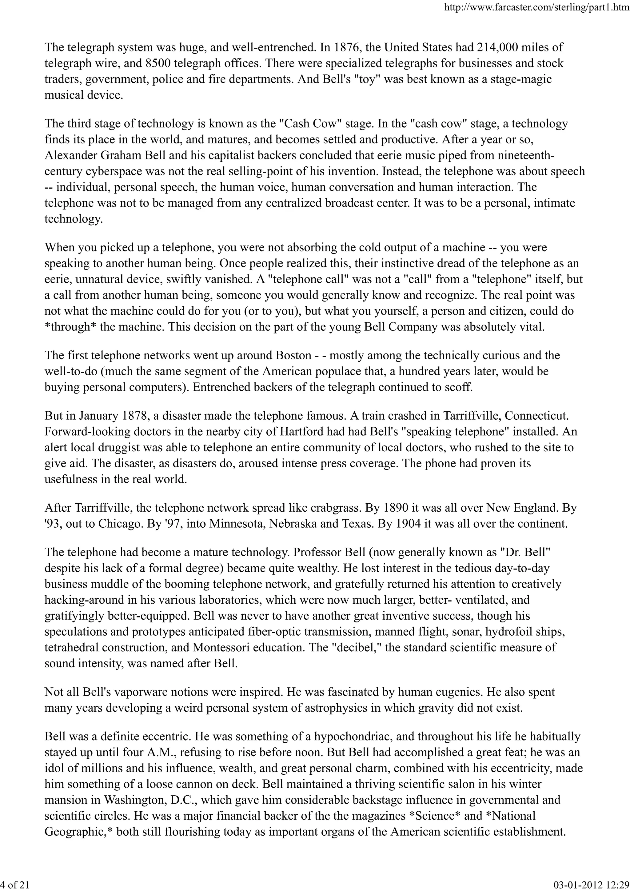 The telegraph system was huge, and well-entrenched. In 1876, the United States had 214,000 miles of
telegraph wire, and 8500 telegraph offices. There were specialized telegraphs for businesses and stock
traders, government, police and fire departments. And Bell's "toy" was best known as a stage-magic
musical device.
The third stage of technology is known as the "Cash Cow" stage. In the "cash cow" stage, a technology
finds its place in the world, and matures, and becomes settled and productive. After a year or so,
Alexander Graham Bell and his capitalist backers concluded that eerie music piped from nineteenth-
century cyberspace was not the real selling-point of his invention. Instead, the telephone was about speech
-- individual, personal speech, the human voice, human conversation and human interaction. The
telephone was not to be managed from any centralized broadcast center. It was to be a personal, intimate
technology.
When you picked up a telephone, you were not absorbing the cold output of a machine -- you were
speaking to another human being. Once people realized this, their instinctive dread of the telephone as an
eerie, unnatural device, swiftly vanished. A "telephone call" was not a "call" from a "telephone" itself, but
a call from another human being, someone you would generally know and recognize. The real point was
not what the machine could do for you (or to you), but what you yourself, a person and citizen, could do
*through* the machine. This decision on the part of the young Bell Company was absolutely vital.
The first telephone networks went up around Boston - - mostly among the technically curious and the
well-to-do (much the same segment of the American populace that, a hundred years later, would be
buying personal computers). Entrenched backers of the telegraph continued to scoff.
But in January 1878, a disaster made the telephone famous. A train crashed in Tarriffville, Connecticut.
Forward-looking doctors in the nearby city of Hartford had had Bell's "speaking telephone" installed. An
alert local druggist was able to telephone an entire community of local doctors, who rushed to the site to
give aid. The disaster, as disasters do, aroused intense press coverage. The phone had proven its
usefulness in the real world.
After Tarriffville, the telephone network spread like crabgrass. By 1890 it was all over New England. By
'93, out to Chicago. By '97, into Minnesota, Nebraska and Texas. By 1904 it was all over the continent.
The telephone had become a mature technology. Professor Bell (now generally known as "Dr. Bell"
despite his lack of a formal degree) became quite wealthy. He lost interest in the tedious day-to-day
business muddle of the booming telephone network, and gratefully returned his attention to creatively
hacking-around in his various laboratories, which were now much larger, better- ventilated, and
gratifyingly better-equipped. Bell was never to have another great inventive success, though his
speculations and prototypes anticipated fiber-optic transmission, manned flight, sonar, hydrofoil ships,
tetrahedral construction, and Montessori education. The "decibel," the standard scientific measure of
sound intensity, was named after Bell.
Not all Bell's vaporware notions were inspired. He was fascinated by human eugenics. He also spent
many years developing a weird personal system of astrophysics in which gravity did not exist.
Bell was a definite eccentric. He was something of a hypochondriac, and throughout his life he habitually
stayed up until four A.M., refusing to rise before noon. But Bell had accomplished a great feat; he was an
idol of millions and his influence, wealth, and great personal charm, combined with his eccentricity, made
him something of a loose cannon on deck. Bell maintained a thriving scientific salon in his winter
mansion in Washington, D.C., which gave him considerable backstage influence in governmental and
scientific circles. He was a major financial backer of the the magazines *Science* and *National
Geographic,* both still flourishing today as important organs of the American scientific establishment.
http://www.farcaster.com/sterling/part1.htm
4 of 21 03-01-2012 12:29
 