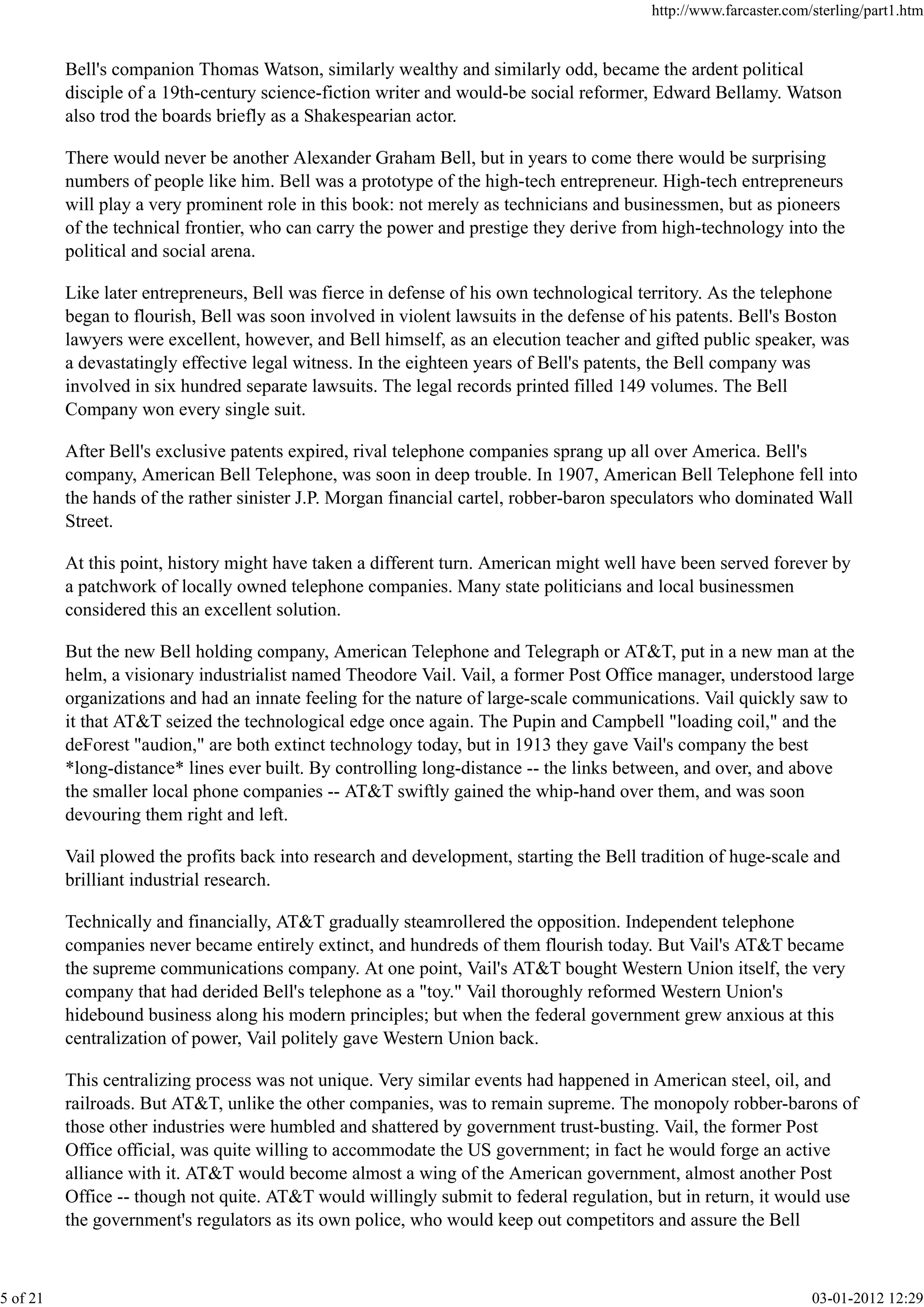 Bell's companion Thomas Watson, similarly wealthy and similarly odd, became the ardent political
disciple of a 19th-century science-fiction writer and would-be social reformer, Edward Bellamy. Watson
also trod the boards briefly as a Shakespearian actor.
There would never be another Alexander Graham Bell, but in years to come there would be surprising
numbers of people like him. Bell was a prototype of the high-tech entrepreneur. High-tech entrepreneurs
will play a very prominent role in this book: not merely as technicians and businessmen, but as pioneers
of the technical frontier, who can carry the power and prestige they derive from high-technology into the
political and social arena.
Like later entrepreneurs, Bell was fierce in defense of his own technological territory. As the telephone
began to flourish, Bell was soon involved in violent lawsuits in the defense of his patents. Bell's Boston
lawyers were excellent, however, and Bell himself, as an elecution teacher and gifted public speaker, was
a devastatingly effective legal witness. In the eighteen years of Bell's patents, the Bell company was
involved in six hundred separate lawsuits. The legal records printed filled 149 volumes. The Bell
Company won every single suit.
After Bell's exclusive patents expired, rival telephone companies sprang up all over America. Bell's
company, American Bell Telephone, was soon in deep trouble. In 1907, American Bell Telephone fell into
the hands of the rather sinister J.P. Morgan financial cartel, robber-baron speculators who dominated Wall
Street.
At this point, history might have taken a different turn. American might well have been served forever by
a patchwork of locally owned telephone companies. Many state politicians and local businessmen
considered this an excellent solution.
But the new Bell holding company, American Telephone and Telegraph or AT&T, put in a new man at the
helm, a visionary industrialist named Theodore Vail. Vail, a former Post Office manager, understood large
organizations and had an innate feeling for the nature of large-scale communications. Vail quickly saw to
it that AT&T seized the technological edge once again. The Pupin and Campbell "loading coil," and the
deForest "audion," are both extinct technology today, but in 1913 they gave Vail's company the best
*long-distance* lines ever built. By controlling long-distance -- the links between, and over, and above
the smaller local phone companies -- AT&T swiftly gained the whip-hand over them, and was soon
devouring them right and left.
Vail plowed the profits back into research and development, starting the Bell tradition of huge-scale and
brilliant industrial research.
Technically and financially, AT&T gradually steamrollered the opposition. Independent telephone
companies never became entirely extinct, and hundreds of them flourish today. But Vail's AT&T became
the supreme communications company. At one point, Vail's AT&T bought Western Union itself, the very
company that had derided Bell's telephone as a "toy." Vail thoroughly reformed Western Union's
hidebound business along his modern principles; but when the federal government grew anxious at this
centralization of power, Vail politely gave Western Union back.
This centralizing process was not unique. Very similar events had happened in American steel, oil, and
railroads. But AT&T, unlike the other companies, was to remain supreme. The monopoly robber-barons of
those other industries were humbled and shattered by government trust-busting. Vail, the former Post
Office official, was quite willing to accommodate the US government; in fact he would forge an active
alliance with it. AT&T would become almost a wing of the American government, almost another Post
Office -- though not quite. AT&T would willingly submit to federal regulation, but in return, it would use
the government's regulators as its own police, who would keep out competitors and assure the Bell
http://www.farcaster.com/sterling/part1.htm
5 of 21 03-01-2012 12:29
 
