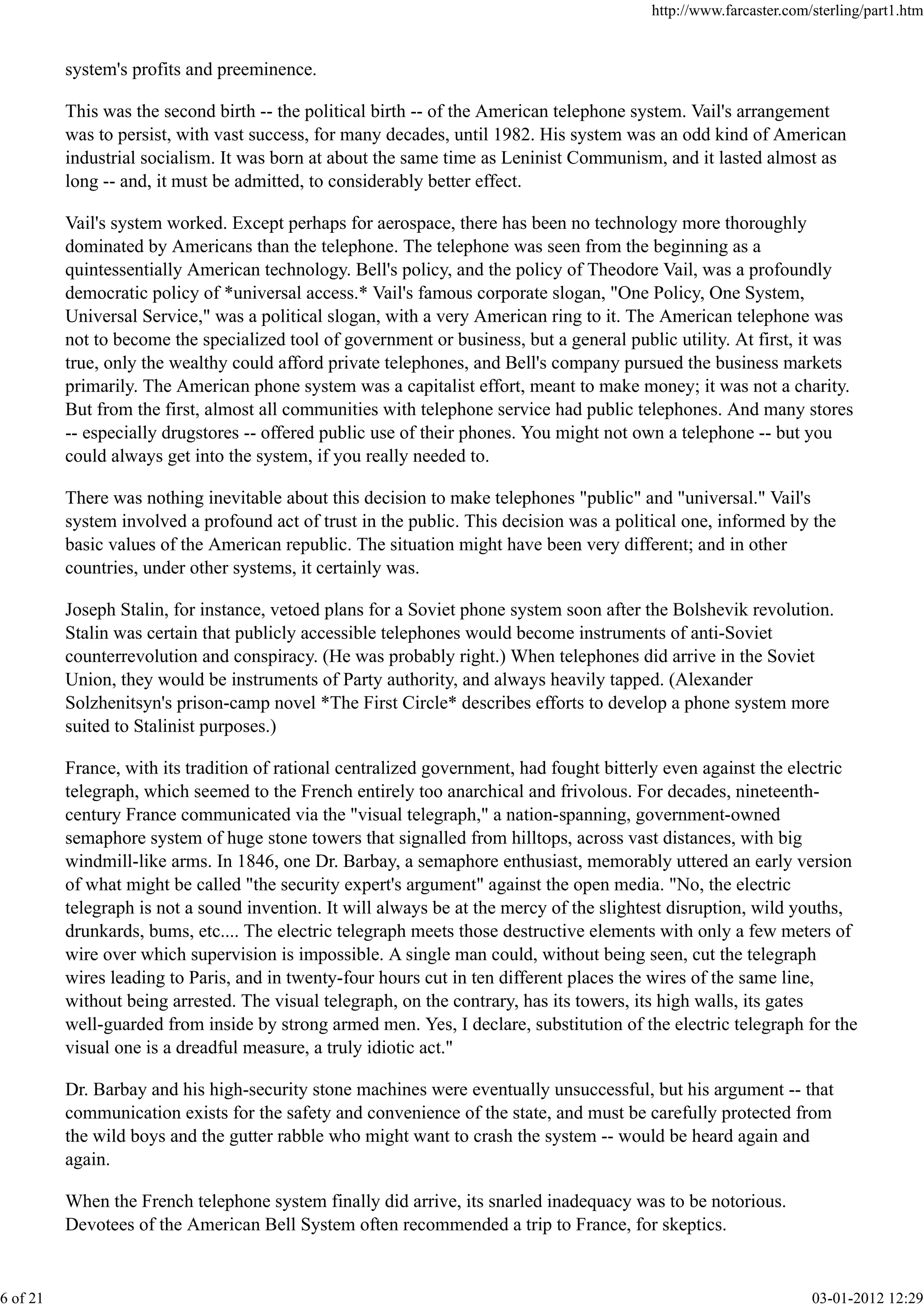 system's profits and preeminence.
This was the second birth -- the political birth -- of the American telephone system. Vail's arrangement
was to persist, with vast success, for many decades, until 1982. His system was an odd kind of American
industrial socialism. It was born at about the same time as Leninist Communism, and it lasted almost as
long -- and, it must be admitted, to considerably better effect.
Vail's system worked. Except perhaps for aerospace, there has been no technology more thoroughly
dominated by Americans than the telephone. The telephone was seen from the beginning as a
quintessentially American technology. Bell's policy, and the policy of Theodore Vail, was a profoundly
democratic policy of *universal access.* Vail's famous corporate slogan, "One Policy, One System,
Universal Service," was a political slogan, with a very American ring to it. The American telephone was
not to become the specialized tool of government or business, but a general public utility. At first, it was
true, only the wealthy could afford private telephones, and Bell's company pursued the business markets
primarily. The American phone system was a capitalist effort, meant to make money; it was not a charity.
But from the first, almost all communities with telephone service had public telephones. And many stores
-- especially drugstores -- offered public use of their phones. You might not own a telephone -- but you
could always get into the system, if you really needed to.
There was nothing inevitable about this decision to make telephones "public" and "universal." Vail's
system involved a profound act of trust in the public. This decision was a political one, informed by the
basic values of the American republic. The situation might have been very different; and in other
countries, under other systems, it certainly was.
Joseph Stalin, for instance, vetoed plans for a Soviet phone system soon after the Bolshevik revolution.
Stalin was certain that publicly accessible telephones would become instruments of anti-Soviet
counterrevolution and conspiracy. (He was probably right.) When telephones did arrive in the Soviet
Union, they would be instruments of Party authority, and always heavily tapped. (Alexander
Solzhenitsyn's prison-camp novel *The First Circle* describes efforts to develop a phone system more
suited to Stalinist purposes.)
France, with its tradition of rational centralized government, had fought bitterly even against the electric
telegraph, which seemed to the French entirely too anarchical and frivolous. For decades, nineteenth-
century France communicated via the "visual telegraph," a nation-spanning, government-owned
semaphore system of huge stone towers that signalled from hilltops, across vast distances, with big
windmill-like arms. In 1846, one Dr. Barbay, a semaphore enthusiast, memorably uttered an early version
of what might be called "the security expert's argument" against the open media. "No, the electric
telegraph is not a sound invention. It will always be at the mercy of the slightest disruption, wild youths,
drunkards, bums, etc.... The electric telegraph meets those destructive elements with only a few meters of
wire over which supervision is impossible. A single man could, without being seen, cut the telegraph
wires leading to Paris, and in twenty-four hours cut in ten different places the wires of the same line,
without being arrested. The visual telegraph, on the contrary, has its towers, its high walls, its gates
well-guarded from inside by strong armed men. Yes, I declare, substitution of the electric telegraph for the
visual one is a dreadful measure, a truly idiotic act."
Dr. Barbay and his high-security stone machines were eventually unsuccessful, but his argument -- that
communication exists for the safety and convenience of the state, and must be carefully protected from
the wild boys and the gutter rabble who might want to crash the system -- would be heard again and
again.
When the French telephone system finally did arrive, its snarled inadequacy was to be notorious.
Devotees of the American Bell System often recommended a trip to France, for skeptics.
http://www.farcaster.com/sterling/part1.htm
6 of 21 03-01-2012 12:29
 