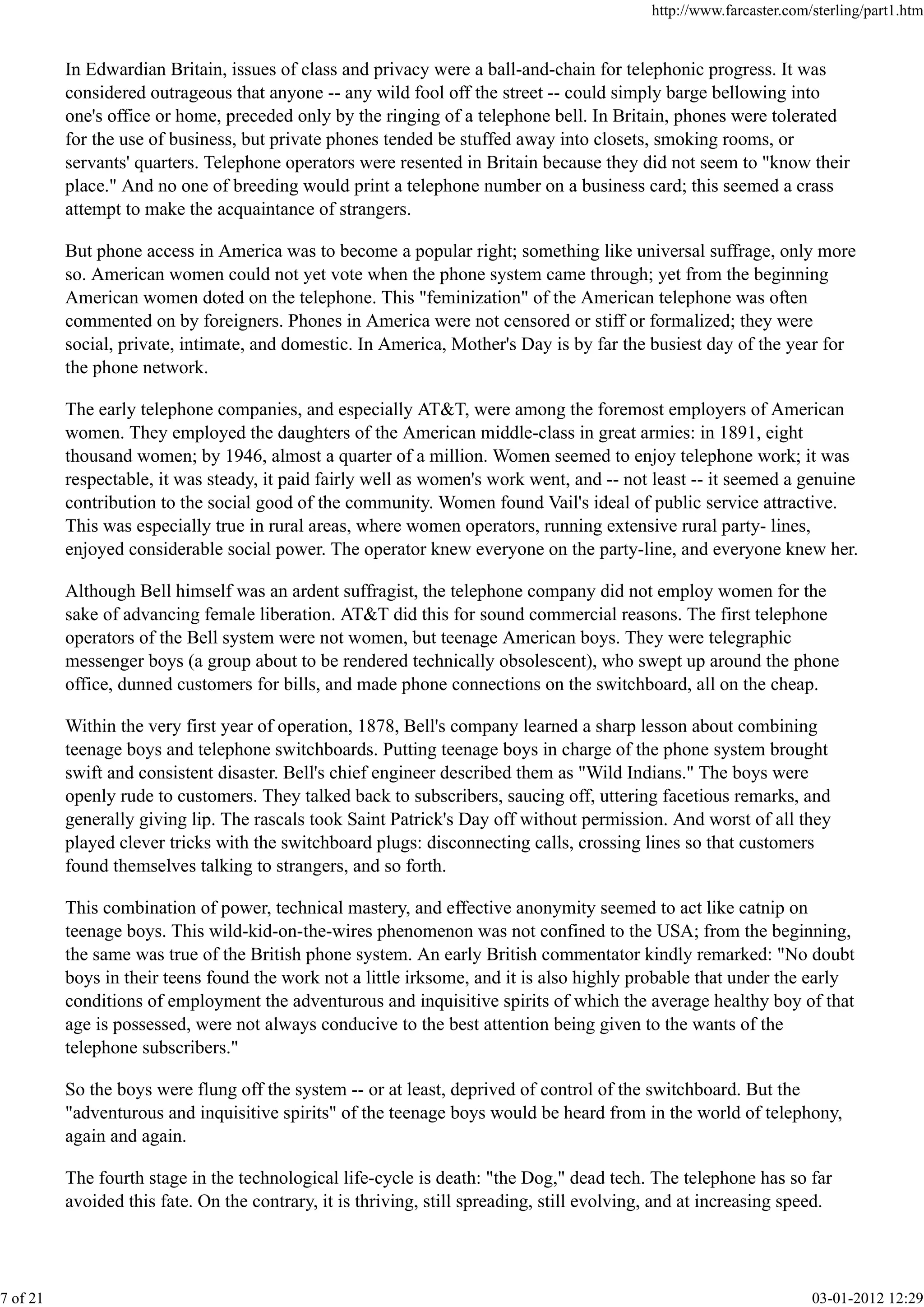 In Edwardian Britain, issues of class and privacy were a ball-and-chain for telephonic progress. It was
considered outrageous that anyone -- any wild fool off the street -- could simply barge bellowing into
one's office or home, preceded only by the ringing of a telephone bell. In Britain, phones were tolerated
for the use of business, but private phones tended be stuffed away into closets, smoking rooms, or
servants' quarters. Telephone operators were resented in Britain because they did not seem to "know their
place." And no one of breeding would print a telephone number on a business card; this seemed a crass
attempt to make the acquaintance of strangers.
But phone access in America was to become a popular right; something like universal suffrage, only more
so. American women could not yet vote when the phone system came through; yet from the beginning
American women doted on the telephone. This "feminization" of the American telephone was often
commented on by foreigners. Phones in America were not censored or stiff or formalized; they were
social, private, intimate, and domestic. In America, Mother's Day is by far the busiest day of the year for
the phone network.
The early telephone companies, and especially AT&T, were among the foremost employers of American
women. They employed the daughters of the American middle-class in great armies: in 1891, eight
thousand women; by 1946, almost a quarter of a million. Women seemed to enjoy telephone work; it was
respectable, it was steady, it paid fairly well as women's work went, and -- not least -- it seemed a genuine
contribution to the social good of the community. Women found Vail's ideal of public service attractive.
This was especially true in rural areas, where women operators, running extensive rural party- lines,
enjoyed considerable social power. The operator knew everyone on the party-line, and everyone knew her.
Although Bell himself was an ardent suffragist, the telephone company did not employ women for the
sake of advancing female liberation. AT&T did this for sound commercial reasons. The first telephone
operators of the Bell system were not women, but teenage American boys. They were telegraphic
messenger boys (a group about to be rendered technically obsolescent), who swept up around the phone
office, dunned customers for bills, and made phone connections on the switchboard, all on the cheap.
Within the very first year of operation, 1878, Bell's company learned a sharp lesson about combining
teenage boys and telephone switchboards. Putting teenage boys in charge of the phone system brought
swift and consistent disaster. Bell's chief engineer described them as "Wild Indians." The boys were
openly rude to customers. They talked back to subscribers, saucing off, uttering facetious remarks, and
generally giving lip. The rascals took Saint Patrick's Day off without permission. And worst of all they
played clever tricks with the switchboard plugs: disconnecting calls, crossing lines so that customers
found themselves talking to strangers, and so forth.
This combination of power, technical mastery, and effective anonymity seemed to act like catnip on
teenage boys. This wild-kid-on-the-wires phenomenon was not confined to the USA; from the beginning,
the same was true of the British phone system. An early British commentator kindly remarked: "No doubt
boys in their teens found the work not a little irksome, and it is also highly probable that under the early
conditions of employment the adventurous and inquisitive spirits of which the average healthy boy of that
age is possessed, were not always conducive to the best attention being given to the wants of the
telephone subscribers."
So the boys were flung off the system -- or at least, deprived of control of the switchboard. But the
"adventurous and inquisitive spirits" of the teenage boys would be heard from in the world of telephony,
again and again.
The fourth stage in the technological life-cycle is death: "the Dog," dead tech. The telephone has so far
avoided this fate. On the contrary, it is thriving, still spreading, still evolving, and at increasing speed.
http://www.farcaster.com/sterling/part1.htm
7 of 21 03-01-2012 12:29
 