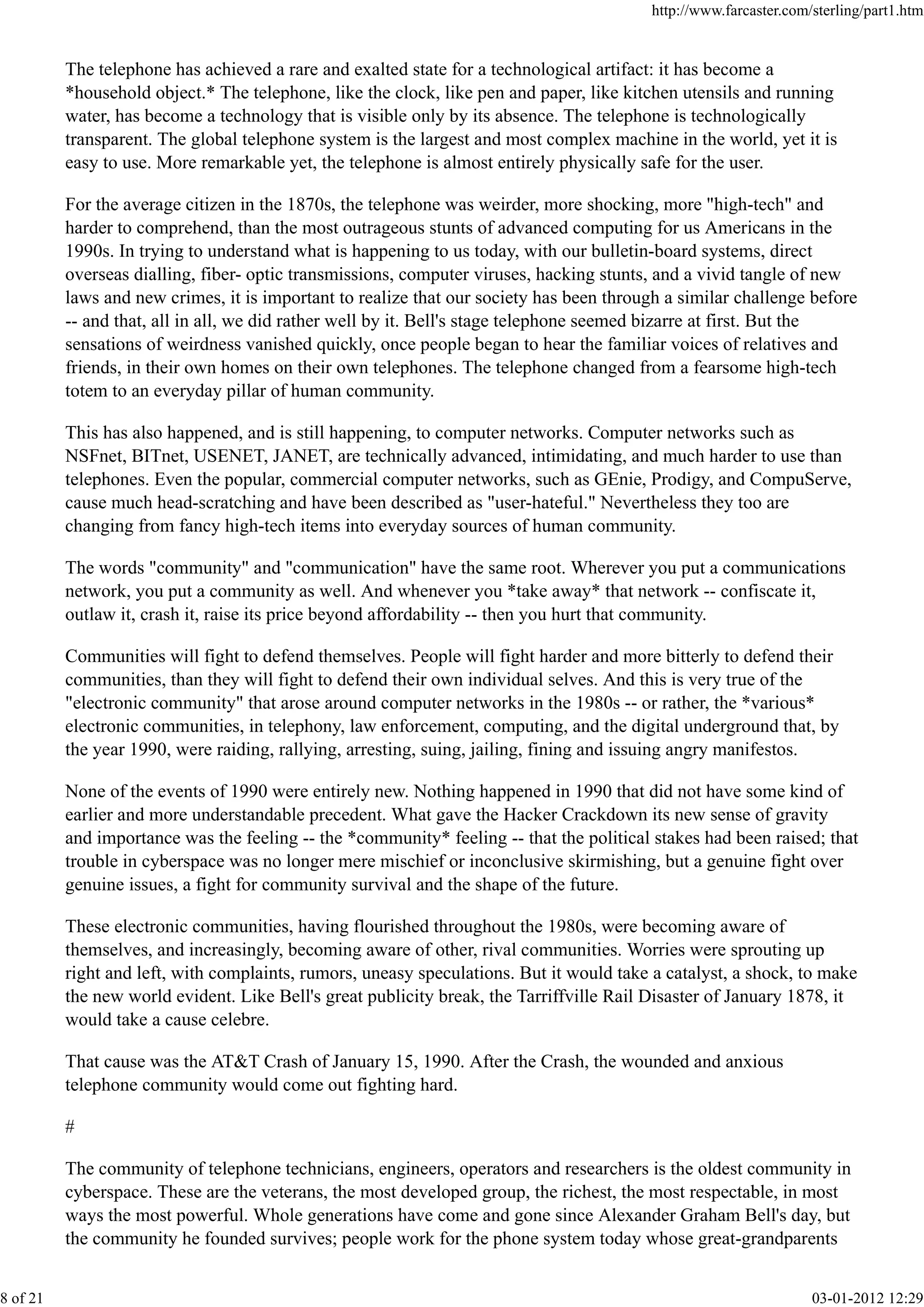 The telephone has achieved a rare and exalted state for a technological artifact: it has become a
*household object.* The telephone, like the clock, like pen and paper, like kitchen utensils and running
water, has become a technology that is visible only by its absence. The telephone is technologically
transparent. The global telephone system is the largest and most complex machine in the world, yet it is
easy to use. More remarkable yet, the telephone is almost entirely physically safe for the user.
For the average citizen in the 1870s, the telephone was weirder, more shocking, more "high-tech" and
harder to comprehend, than the most outrageous stunts of advanced computing for us Americans in the
1990s. In trying to understand what is happening to us today, with our bulletin-board systems, direct
overseas dialling, fiber- optic transmissions, computer viruses, hacking stunts, and a vivid tangle of new
laws and new crimes, it is important to realize that our society has been through a similar challenge before
-- and that, all in all, we did rather well by it. Bell's stage telephone seemed bizarre at first. But the
sensations of weirdness vanished quickly, once people began to hear the familiar voices of relatives and
friends, in their own homes on their own telephones. The telephone changed from a fearsome high-tech
totem to an everyday pillar of human community.
This has also happened, and is still happening, to computer networks. Computer networks such as
NSFnet, BITnet, USENET, JANET, are technically advanced, intimidating, and much harder to use than
telephones. Even the popular, commercial computer networks, such as GEnie, Prodigy, and CompuServe,
cause much head-scratching and have been described as "user-hateful." Nevertheless they too are
changing from fancy high-tech items into everyday sources of human community.
The words "community" and "communication" have the same root. Wherever you put a communications
network, you put a community as well. And whenever you *take away* that network -- confiscate it,
outlaw it, crash it, raise its price beyond affordability -- then you hurt that community.
Communities will fight to defend themselves. People will fight harder and more bitterly to defend their
communities, than they will fight to defend their own individual selves. And this is very true of the
"electronic community" that arose around computer networks in the 1980s -- or rather, the *various*
electronic communities, in telephony, law enforcement, computing, and the digital underground that, by
the year 1990, were raiding, rallying, arresting, suing, jailing, fining and issuing angry manifestos.
None of the events of 1990 were entirely new. Nothing happened in 1990 that did not have some kind of
earlier and more understandable precedent. What gave the Hacker Crackdown its new sense of gravity
and importance was the feeling -- the *community* feeling -- that the political stakes had been raised; that
trouble in cyberspace was no longer mere mischief or inconclusive skirmishing, but a genuine fight over
genuine issues, a fight for community survival and the shape of the future.
These electronic communities, having flourished throughout the 1980s, were becoming aware of
themselves, and increasingly, becoming aware of other, rival communities. Worries were sprouting up
right and left, with complaints, rumors, uneasy speculations. But it would take a catalyst, a shock, to make
the new world evident. Like Bell's great publicity break, the Tarriffville Rail Disaster of January 1878, it
would take a cause celebre.
That cause was the AT&T Crash of January 15, 1990. After the Crash, the wounded and anxious
telephone community would come out fighting hard.
#
The community of telephone technicians, engineers, operators and researchers is the oldest community in
cyberspace. These are the veterans, the most developed group, the richest, the most respectable, in most
ways the most powerful. Whole generations have come and gone since Alexander Graham Bell's day, but
the community he founded survives; people work for the phone system today whose great-grandparents
http://www.farcaster.com/sterling/part1.htm
8 of 21 03-01-2012 12:29
 
