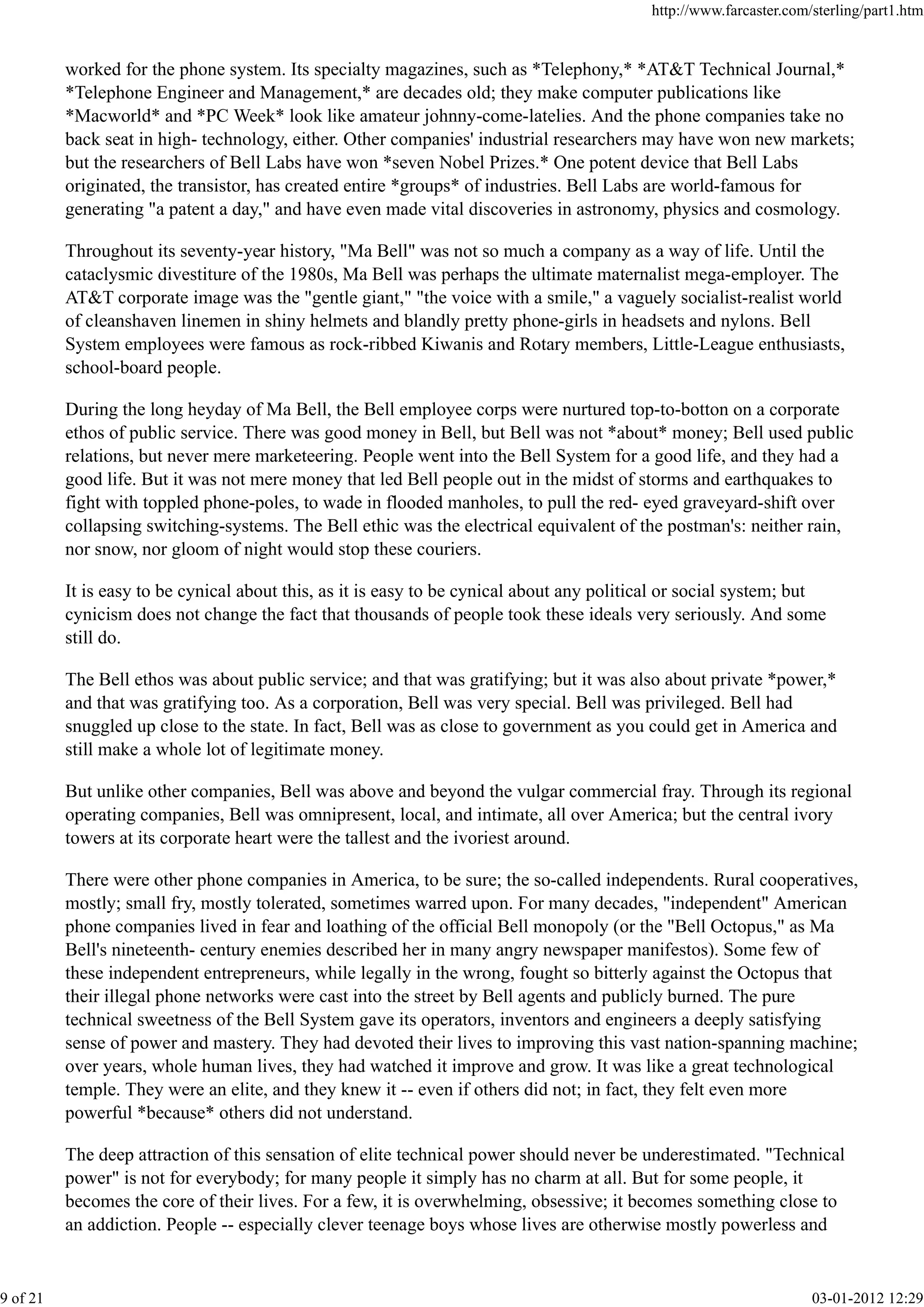 worked for the phone system. Its specialty magazines, such as *Telephony,* *AT&T Technical Journal,*
*Telephone Engineer and Management,* are decades old; they make computer publications like
*Macworld* and *PC Week* look like amateur johnny-come-latelies. And the phone companies take no
back seat in high- technology, either. Other companies' industrial researchers may have won new markets;
but the researchers of Bell Labs have won *seven Nobel Prizes.* One potent device that Bell Labs
originated, the transistor, has created entire *groups* of industries. Bell Labs are world-famous for
generating "a patent a day," and have even made vital discoveries in astronomy, physics and cosmology.
Throughout its seventy-year history, "Ma Bell" was not so much a company as a way of life. Until the
cataclysmic divestiture of the 1980s, Ma Bell was perhaps the ultimate maternalist mega-employer. The
AT&T corporate image was the "gentle giant," "the voice with a smile," a vaguely socialist-realist world
of cleanshaven linemen in shiny helmets and blandly pretty phone-girls in headsets and nylons. Bell
System employees were famous as rock-ribbed Kiwanis and Rotary members, Little-League enthusiasts,
school-board people.
During the long heyday of Ma Bell, the Bell employee corps were nurtured top-to-botton on a corporate
ethos of public service. There was good money in Bell, but Bell was not *about* money; Bell used public
relations, but never mere marketeering. People went into the Bell System for a good life, and they had a
good life. But it was not mere money that led Bell people out in the midst of storms and earthquakes to
fight with toppled phone-poles, to wade in flooded manholes, to pull the red- eyed graveyard-shift over
collapsing switching-systems. The Bell ethic was the electrical equivalent of the postman's: neither rain,
nor snow, nor gloom of night would stop these couriers.
It is easy to be cynical about this, as it is easy to be cynical about any political or social system; but
cynicism does not change the fact that thousands of people took these ideals very seriously. And some
still do.
The Bell ethos was about public service; and that was gratifying; but it was also about private *power,*
and that was gratifying too. As a corporation, Bell was very special. Bell was privileged. Bell had
snuggled up close to the state. In fact, Bell was as close to government as you could get in America and
still make a whole lot of legitimate money.
But unlike other companies, Bell was above and beyond the vulgar commercial fray. Through its regional
operating companies, Bell was omnipresent, local, and intimate, all over America; but the central ivory
towers at its corporate heart were the tallest and the ivoriest around.
There were other phone companies in America, to be sure; the so-called independents. Rural cooperatives,
mostly; small fry, mostly tolerated, sometimes warred upon. For many decades, "independent" American
phone companies lived in fear and loathing of the official Bell monopoly (or the "Bell Octopus," as Ma
Bell's nineteenth- century enemies described her in many angry newspaper manifestos). Some few of
these independent entrepreneurs, while legally in the wrong, fought so bitterly against the Octopus that
their illegal phone networks were cast into the street by Bell agents and publicly burned. The pure
technical sweetness of the Bell System gave its operators, inventors and engineers a deeply satisfying
sense of power and mastery. They had devoted their lives to improving this vast nation-spanning machine;
over years, whole human lives, they had watched it improve and grow. It was like a great technological
temple. They were an elite, and they knew it -- even if others did not; in fact, they felt even more
powerful *because* others did not understand.
The deep attraction of this sensation of elite technical power should never be underestimated. "Technical
power" is not for everybody; for many people it simply has no charm at all. But for some people, it
becomes the core of their lives. For a few, it is overwhelming, obsessive; it becomes something close to
an addiction. People -- especially clever teenage boys whose lives are otherwise mostly powerless and
http://www.farcaster.com/sterling/part1.htm
9 of 21 03-01-2012 12:29
 