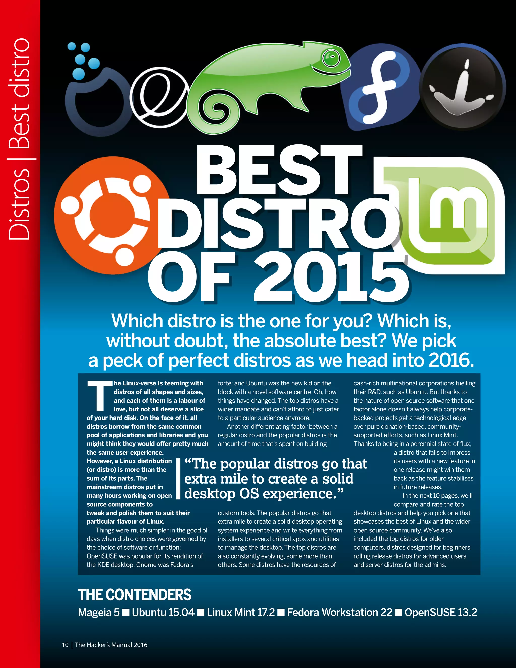 T
he Linux-verse is teeming with
distros of all shapes and sizes,
and each of them is a labour of
love, but not all deserve a slice
of your hard disk. On the face of it, all
distros borrow from the same common
pool of applications and libraries and you
might think they would offer pretty much
the same user experience.
However, a Linux distribution
(or distro) is more than the
sum of its parts. The
mainstream distros put in
many hours working on open
source components to
tweak and polish them to suit their
particular flavour of Linux.
Things were much simpler in the good ol’
days when distro choices were governed by
the choice of software or function:
OpenSUSE was popular for its rendition of
the KDE desktop; Gnome was Fedora’s
forte; and Ubuntu was the new kid on the
block with a novel software centre. Oh, how
things have changed.The top distros have a
wider mandate and can’t afford to just cater
to a particular audience anymore.
Another differentiating factor between a
regular distro and the popular distros is the
amount of time that’s spent on building
custom tools.The popular distros go that
extra mile to create a solid desktop operating
system experience and write everything from
installers to several critical apps and utilities
to manage the desktop.The top distros are
also constantly evolving, some more than
others. Some distros have the resources of
cash-rich multinational corporations fuelling
their R&D, such as Ubuntu. But thanks to
the nature of open source software that one
factor alone doesn’t always help corporate-
backed projects get a technological edge
over pure donation-based, community-
supported efforts, such as Linux Mint.
Thanks to being in a perennial state of flux,
a distro that fails to impress
its users with a new feature in
one release might win them
back as the feature stabilises
in future releases.
In the next 10 pages, we’ll
compare and rate the top
desktop distros and help you pick one that
showcases the best of Linux and the wider
open source community.We’ve also
included the top distros for older
computers, distros designed for beginners,
rolling release distros for advanced users
and server distros for the admins.
“The popular distros go that
extra mile to create a solid
desktop OS experience.”
BEST
DISTRO
OF 2015
10 | The Hacker’s Manual 2016
Distros|Bestdistro
THECONTENDERS
Mageia 5 Ubuntu 15.04 Linux Mint 17.2 Fedora Workstation 22 OpenSUSE 13.2
Which distro is the one for you? Which is,
without doubt, the absolute best? We pick
a peck of perfect distros as we head into 2016.
