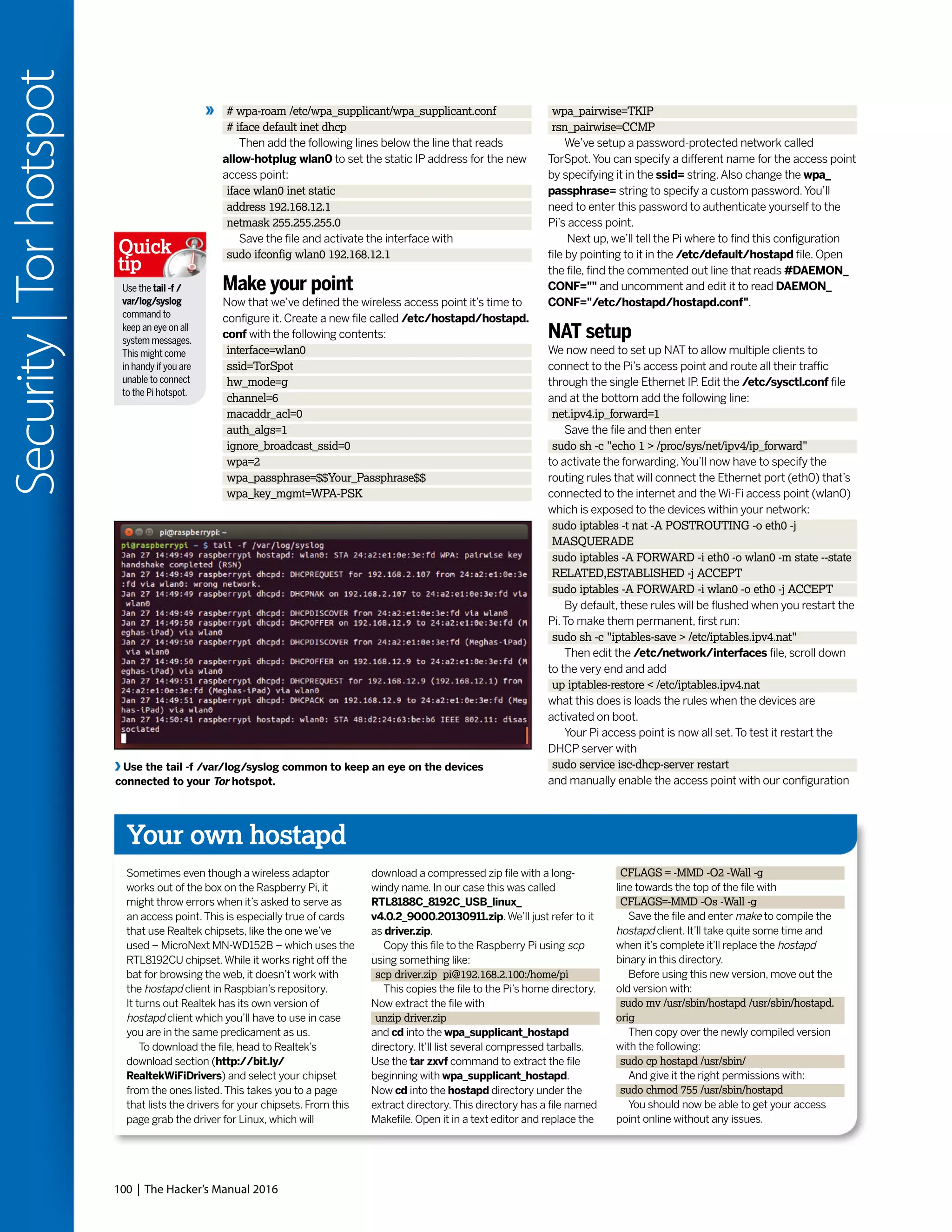 100 | The Hacker’s Manual 2016
Security|Torhotspot
Your own hostapd
Sometimes even though a wireless adaptor
works out of the box on the Raspberry Pi, it
might throw errors when it’s asked to serve as
an access point.This is especially true of cards
that use Realtek chipsets, like the one we’ve
used – MicroNext MN-WD152B – which uses the
RTL8192CU chipset.While it works right off the
bat for browsing the web, it doesn’t work with
the hostapd client in Raspbian’s repository.
It turns out Realtek has its own version of
hostapd client which you’ll have to use in case
you are in the same predicament as us.
To download the file, head to Realtek’s
download section (http://bit.ly/
RealtekWiFiDrivers) and select your chipset
from the ones listed.This takes you to a page
that lists the drivers for your chipsets. From this
page grab the driver for Linux, which will
download a compressed zip file with a long-
windy name. In our case this was called
RTL8188C_8192C_USB_linux_
v4.0.2_9000.20130911.zip.We’ll just refer to it
as driver.zip.
Copy this file to the Raspberry Pi using scp
using something like:
scp driver.zip pi@192.168.2.100:/home/pi
This copies the file to the Pi’s home directory.
Now extract the file with
unzip driver.zip
and cd into the wpa_supplicant_hostapd
directory. It’ll list several compressed tarballs.
Use the tar zxvf command to extract the file
beginning with wpa_supplicant_hostapd.
Now cd into the hostapd directory under the
extract directory.This directory has a file named
Makefile. Open it in a text editor and replace the
CFLAGS = -MMD -O2 -Wall -g
line towards the top of the file with
CFLAGS=-MMD -Os -Wall -g
Save the file and enter make to compile the
hostapd client. It’ll take quite some time and
when it’s complete it’ll replace the hostapd
binary in this directory.
Before using this new version, move out the
old version with:
sudo mv /usr/sbin/hostapd /usr/sbin/hostapd.
orig
Then copy over the newly compiled version
with the following:
sudo cp hostapd /usr/sbin/
And give it the right permissions with:
sudo chmod 755 /usr/sbin/hostapd
You should now be able to get your access
point online without any issues.
# wpa-roam /etc/wpa_supplicant/wpa_supplicant.conf
# iface default inet dhcp
Then add the following lines below the line that reads
allow-hotplug wlan0 to set the static IP address for the new
access point:
iface wlan0 inet static
address 192.168.12.1
netmask 255.255.255.0
Save the file and activate the interface with
sudo ifconfig wlan0 192.168.12.1
Make your point
Now that we’ve defined the wireless access point it’s time to
configure it. Create a new file called /etc/hostapd/hostapd.
conf with the following contents:
interface=wlan0
ssid=TorSpot
hw_mode=g
channel=6
macaddr_acl=0
auth_algs=1
ignore_broadcast_ssid=0
wpa=2
wpa_passphrase=$$Your_Passphrase$$
wpa_key_mgmt=WPA-PSK
wpa_pairwise=TKIP
rsn_pairwise=CCMP
We’ve setup a password-protected network called
TorSpot.You can specify a different name for the access point
by specifying it in the ssid= string.Also change the wpa_
passphrase= string to specify a custom password.You’ll
need to enter this password to authenticate yourself to the
Pi’s access point.
Next up, we’ll tell the Pi where to find this configuration
file by pointing to it in the /etc/default/hostapd file. Open
the file, find the commented out line that reads #DAEMON_
CONF="" and uncomment and edit it to read DAEMON_
CONF="/etc/hostapd/hostapd.conf".
NAT setup
We now need to set up NAT to allow multiple clients to
connect to the Pi’s access point and route all their traffic
through the single Ethernet IP. Edit the /etc/sysctl.conf file
and at the bottom add the following line:
net.ipv4.ip_forward=1
Save the file and then enter
sudo sh -c "echo 1 > /proc/sys/net/ipv4/ip_forward"
to activate the forwarding.You’ll now have to specify the
routing rules that will connect the Ethernet port (eth0) that’s
connected to the internet and the Wi-Fi access point (wlan0)
which is exposed to the devices within your network:
sudo iptables -t nat -A POSTROUTING -o eth0 -j
MASQUERADE
sudo iptables -A FORWARD -i eth0 -o wlan0 -m state --state
RELATED,ESTABLISHED -j ACCEPT
sudo iptables -A FORWARD -i wlan0 -o eth0 -j ACCEPT
By default, these rules will be flushed when you restart the
Pi.To make them permanent, first run:
sudo sh -c "iptables-save > /etc/iptables.ipv4.nat"
Then edit the /etc/network/interfaces file, scroll down
to the very end and add
up iptables-restore < /etc/iptables.ipv4.nat
what this does is loads the rules when the devices are
activated on boot.
Your Pi access point is now all set.To test it restart the
DHCP server with
sudo service isc-dhcp-server restart
and manually enable the access point with our configuration
Use the tail -f /var/log/syslog common to keep an eye on the devices
connected to your Tor hotspot.
Use the tail -f /
var/log/syslog
command to
keep an eye on all
system messages.
This might come
in handy if you are
unable to connect
to the Pi hotspot.
Quick
tip