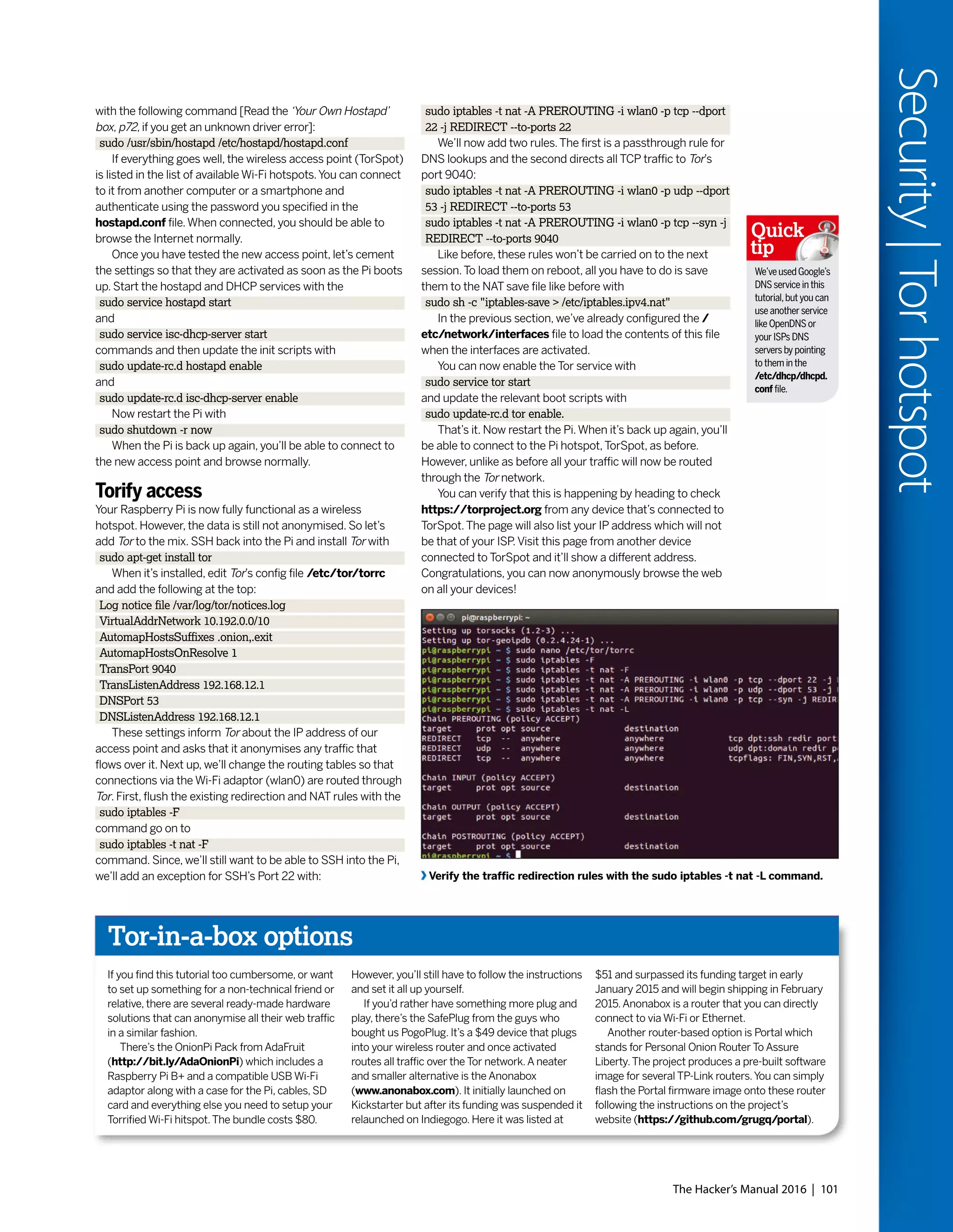 The Hacker’s Manual 2016 | 101
Security|Torhotspot
We’veusedGoogle’s
DNS service in this
tutorial,but you can
use another service
like OpenDNS or
your ISPs DNS
servers by pointing
to them in the
/etc/dhcp/dhcpd.
conf file.
Quick
tip
Verify the traffic redirection rules with the sudo iptables -t nat -L command.
with the following command [Read the ‘Your Own Hostapd’
box, p72, if you get an unknown driver error]:
sudo /usr/sbin/hostapd /etc/hostapd/hostapd.conf
If everything goes well, the wireless access point (TorSpot)
is listed in the list of available Wi-Fi hotspots.You can connect
to it from another computer or a smartphone and
authenticate using the password you specified in the
hostapd.conf file.When connected, you should be able to
browse the Internet normally.
Once you have tested the new access point, let’s cement
the settings so that they are activated as soon as the Pi boots
up. Start the hostapd and DHCP services with the
sudo service hostapd start
and
sudo service isc-dhcp-server start
commands and then update the init scripts with
sudo update-rc.d hostapd enable
and
sudo update-rc.d isc-dhcp-server enable
Now restart the Pi with
sudo shutdown -r now
When the Pi is back up again, you’ll be able to connect to
the new access point and browse normally.
Torify access
Your Raspberry Pi is now fully functional as a wireless
hotspot. However, the data is still not anonymised. So let’s
add Tor to the mix. SSH back into the Pi and install Tor with
sudo apt-get install tor
When it’s installed, edit Tor’s config file /etc/tor/torrc
and add the following at the top:
Log notice file /var/log/tor/notices.log
VirtualAddrNetwork 10.192.0.0/10
AutomapHostsSuffixes .onion,.exit
AutomapHostsOnResolve 1
TransPort 9040
TransListenAddress 192.168.12.1
DNSPort 53
DNSListenAddress 192.168.12.1
These settings inform Tor about the IP address of our
access point and asks that it anonymises any traffic that
flows over it. Next up, we’ll change the routing tables so that
connections via the Wi-Fi adaptor (wlan0) are routed through
Tor. First, flush the existing redirection and NAT rules with the
sudo iptables -F
command go on to
sudo iptables -t nat -F
command. Since, we’ll still want to be able to SSH into the Pi,
we’ll add an exception for SSH’s Port 22 with:
sudo iptables -t nat -A PREROUTING -i wlan0 -p tcp --dport
22 -j REDIRECT --to-ports 22
We’ll now add two rules.The first is a passthrough rule for
DNS lookups and the second directs all TCP traffic to Tor’s
port 9040:
sudo iptables -t nat -A PREROUTING -i wlan0 -p udp --dport
53 -j REDIRECT --to-ports 53
sudo iptables -t nat -A PREROUTING -i wlan0 -p tcp --syn -j
REDIRECT --to-ports 9040
Like before, these rules won’t be carried on to the next
session.To load them on reboot, all you have to do is save
them to the NAT save file like before with
sudo sh -c "iptables-save > /etc/iptables.ipv4.nat"
In the previous section, we’ve already configured the /
etc/network/interfaces file to load the contents of this file
when the interfaces are activated.
You can now enable the Tor service with
sudo service tor start
and update the relevant boot scripts with
sudo update-rc.d tor enable.
That’s it. Now restart the Pi.When it’s back up again, you’ll
be able to connect to the Pi hotspot,TorSpot, as before.
However, unlike as before all your traffic will now be routed
through the Tor network.
You can verify that this is happening by heading to check
https://torproject.org from any device that’s connected to
TorSpot.The page will also list your IP address which will not
be that of your ISP.Visit this page from another device
connected to TorSpot and it’ll show a different address.
Congratulations, you can now anonymously browse the web
on all your devices!
Tor-in-a-box options
If you find this tutorial too cumbersome, or want
to set up something for a non-technical friend or
relative, there are several ready-made hardware
solutions that can anonymise all their web traffic
in a similar fashion.
There’s the OnionPi Pack from AdaFruit
(http://bit.ly/AdaOnionPi) which includes a
Raspberry Pi B+ and a compatible USB Wi-Fi
adaptor along with a case for the Pi, cables, SD
card and everything else you need to setup your
Torrified Wi-Fi hitspot.The bundle costs $80.
However, you’ll still have to follow the instructions
and set it all up yourself.
If you’d rather have something more plug and
play, there’s the SafePlug from the guys who
bought us PogoPlug. It’s a $49 device that plugs
into your wireless router and once activated
routes all traffic over the Tor network.A neater
and smaller alternative is the Anonabox
(www.anonabox.com). It initially launched on
Kickstarter but after its funding was suspended it
relaunched on Indiegogo. Here it was listed at
$51 and surpassed its funding target in early
January 2015 and will begin shipping in February
2015.Anonabox is a router that you can directly
connect to via Wi-Fi or Ethernet.
Another router-based option is Portal which
stands for Personal Onion Router To Assure
Liberty.The project produces a pre-built software
image for several TP-Link routers.You can simply
flash the Portal firmware image onto these router
following the instructions on the project’s
website (https://github.com/grugq/portal).
 