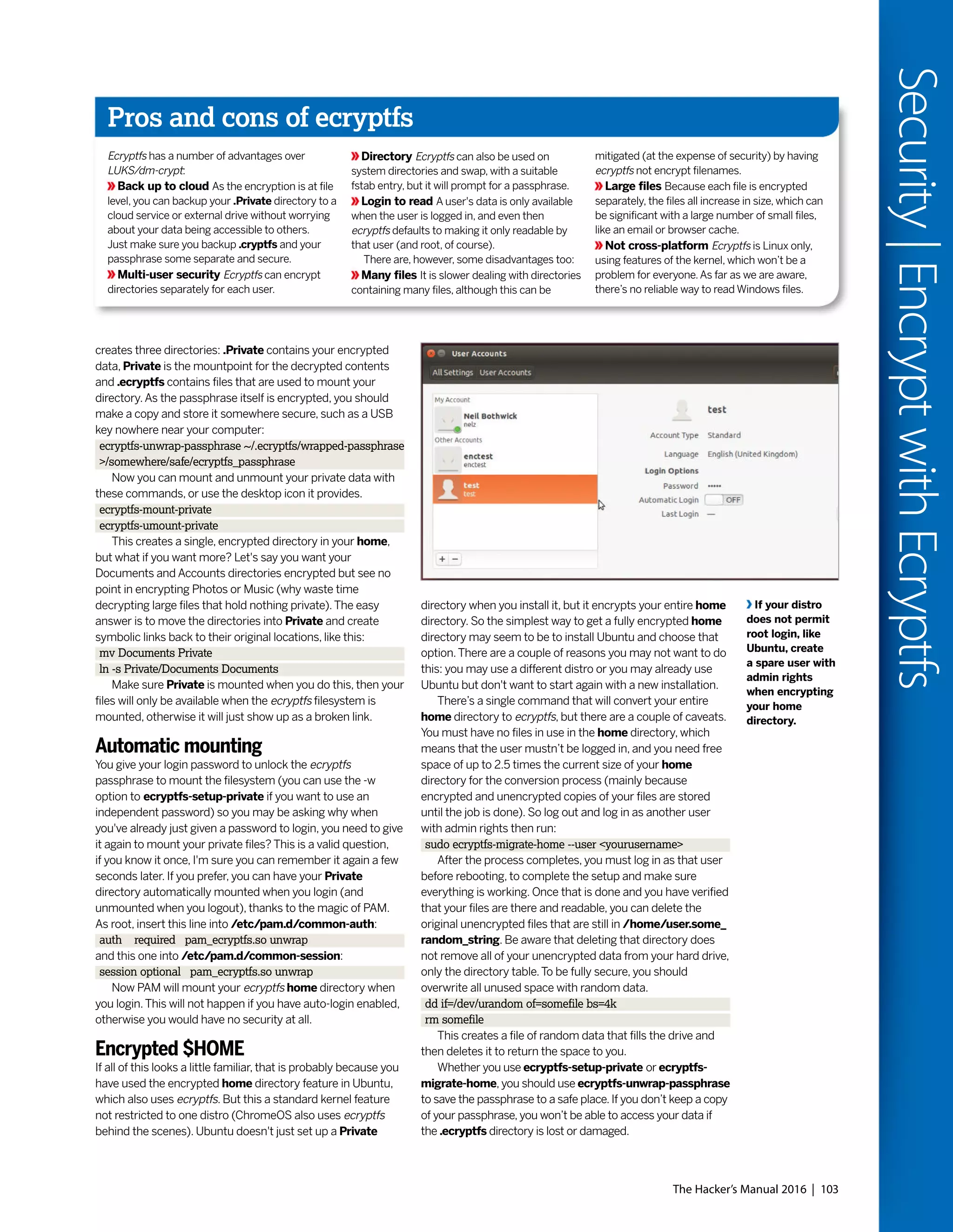 The Hacker’s Manual 2016 | 103
Security|EncryptwithEcryptfs
creates three directories: .Private contains your encrypted
data, Private is the mountpoint for the decrypted contents
and .ecryptfs contains files that are used to mount your
directory.As the passphrase itself is encrypted, you should
make a copy and store it somewhere secure, such as a USB
key nowhere near your computer:
ecryptfs-unwrap-passphrase ~/.ecryptfs/wrapped-passphrase
>/somewhere/safe/ecryptfs_passphrase
Now you can mount and unmount your private data with
these commands, or use the desktop icon it provides.
ecryptfs-mount-private
ecryptfs-umount-private
This creates a single, encrypted directory in your home,
but what if you want more? Let's say you want your
Documents and Accounts directories encrypted but see no
point in encrypting Photos or Music (why waste time
decrypting large files that hold nothing private).The easy
answer is to move the directories into Private and create
symbolic links back to their original locations, like this:
mv Documents Private
ln -s Private/Documents Documents
Make sure Private is mounted when you do this, then your
files will only be available when the ecryptfs filesystem is
mounted, otherwise it will just show up as a broken link.
Automatic mounting
You give your login password to unlock the ecryptfs
passphrase to mount the filesystem (you can use the -w
option to ecryptfs-setup-private if you want to use an
independent password) so you may be asking why when
you've already just given a password to login, you need to give
it again to mount your private files? This is a valid question,
if you know it once, I'm sure you can remember it again a few
seconds later. If you prefer, you can have your Private
directory automatically mounted when you login (and
unmounted when you logout), thanks to the magic of PAM.
As root, insert this line into /etc/pam.d/common-auth:
auth required pam_ecryptfs.so unwrap
and this one into /etc/pam.d/common-session:
session optional pam_ecryptfs.so unwrap
Now PAM will mount your ecryptfs home directory when
you login.This will not happen if you have auto-login enabled,
otherwise you would have no security at all.
Encrypted $HOME
If all of this looks a little familiar, that is probably because you
have used the encrypted home directory feature in Ubuntu,
which also uses ecryptfs. But this a standard kernel feature
not restricted to one distro (ChromeOS also uses ecryptfs
behind the scenes). Ubuntu doesn't just set up a Private
directory when you install it, but it encrypts your entire home
directory. So the simplest way to get a fully encrypted home
directory may seem to be to install Ubuntu and choose that
option.There are a couple of reasons you may not want to do
this: you may use a different distro or you may already use
Ubuntu but don't want to start again with a new installation.
There’s a single command that will convert your entire
home directory to ecryptfs, but there are a couple of caveats.
You must have no files in use in the home directory, which
means that the user mustn’t be logged in, and you need free
space of up to 2.5 times the current size of your home
directory for the conversion process (mainly because
encrypted and unencrypted copies of your files are stored
until the job is done). So log out and log in as another user
with admin rights then run:
sudo ecryptfs-migrate-home --user <yourusername>
After the process completes, you must log in as that user
before rebooting, to complete the setup and make sure
everything is working. Once that is done and you have verified
that your files are there and readable, you can delete the
original unencrypted files that are still in /home/user.some_
random_string. Be aware that deleting that directory does
not remove all of your unencrypted data from your hard drive,
only the directory table.To be fully secure, you should
overwrite all unused space with random data.
dd if=/dev/urandom of=somefile bs=4k
rm somefile
This creates a file of random data that fills the drive and
then deletes it to return the space to you.
Whether you use ecryptfs-setup-private or ecryptfs-
migrate-home,you should use ecryptfs-unwrap-passphrase
to save the passphrase to a safe place. If you don’t keep a copy
of your passphrase, you won’t be able to access your data if
the .ecryptfs directory is lost or damaged.
If your distro
does not permit
root login, like
Ubuntu, create
a spare user with
admin rights
when encrypting
your home
directory.
Pros and cons of ecryptfs
Ecryptfs has a number of advantages over
LUKS/dm-crypt:
Back up to cloud As the encryption is at file
level, you can backup your .Private directory to a
cloud service or external drive without worrying
about your data being accessible to others.
Just make sure you backup .cryptfs and your
passphrase some separate and secure.
Multi-user security Ecryptfs can encrypt
directories separately for each user.
Directory Ecryptfs can also be used on
system directories and swap, with a suitable
fstab entry, but it will prompt for a passphrase.
Login to read A user's data is only available
when the user is logged in, and even then
ecryptfs defaults to making it only readable by
that user (and root, of course).
There are, however, some disadvantages too:
Many files It is slower dealing with directories
containing many files, although this can be
mitigated (at the expense of security) by having
ecryptfs not encrypt filenames.
Large files Because each file is encrypted
separately, the files all increase in size, which can
be significant with a large number of small files,
like an email or browser cache.
Not cross-platform Ecryptfs is Linux only,
using features of the kernel, which won’t be a
problem for everyone.As far as we are aware,
there’s no reliable way to read Windows files.