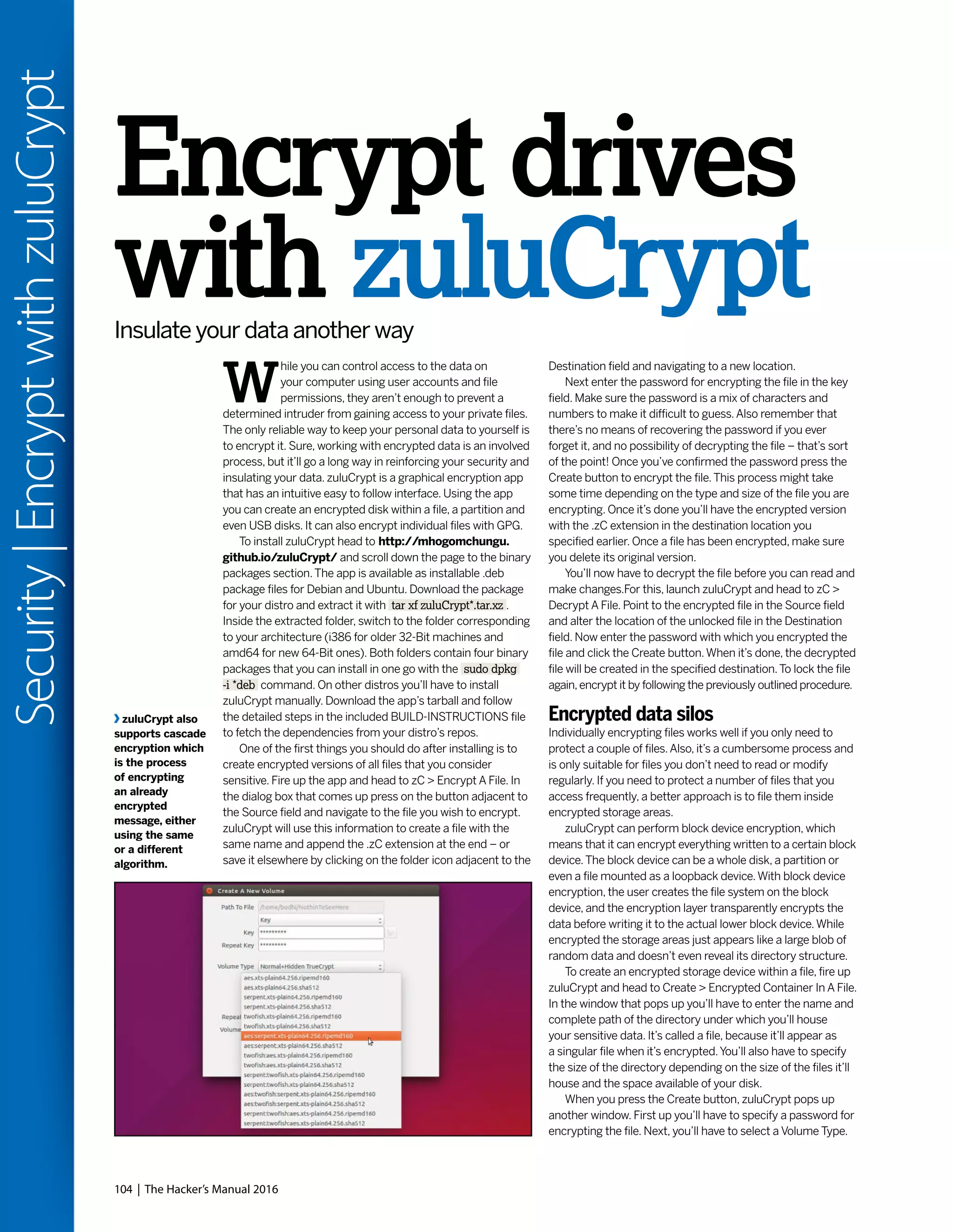 104 | The Hacker’s Manual 2016
Security|EncryptwithzuluCrypt
Destination field and navigating to a new location.
Next enter the password for encrypting the file in the key
field. Make sure the password is a mix of characters and
numbers to make it difficult to guess.Also remember that
there’s no means of recovering the password if you ever
forget it, and no possibility of decrypting the file – that’s sort
of the point! Once you’ve confirmed the password press the
Create button to encrypt the file.This process might take
some time depending on the type and size of the file you are
encrypting. Once it’s done you’ll have the encrypted version
with the .zC extension in the destination location you
specified earlier. Once a file has been encrypted, make sure
you delete its original version.
You’ll now have to decrypt the file before you can read and
make changes.For this, launch zuluCrypt and head to zC >
Decrypt A File. Point to the encrypted file in the Source field
and alter the location of the unlocked file in the Destination
field. Now enter the password with which you encrypted the
file and click the Create button.When it’s done, the decrypted
file will be created in the specified destination.To lock the file
again,encrypt it by following the previously outlined procedure.
Encrypted data silos
Individually encrypting files works well if you only need to
protect a couple of files.Also, it’s a cumbersome process and
is only suitable for files you don’t need to read or modify
regularly. If you need to protect a number of files that you
access frequently, a better approach is to file them inside
encrypted storage areas.
zuluCrypt can perform block device encryption, which
means that it can encrypt everything written to a certain block
device.The block device can be a whole disk, a partition or
even a file mounted as a loopback device.With block device
encryption, the user creates the file system on the block
device, and the encryption layer transparently encrypts the
data before writing it to the actual lower block device.While
encrypted the storage areas just appears like a large blob of
random data and doesn’t even reveal its directory structure.
To create an encrypted storage device within a file, fire up
zuluCrypt and head to Create > Encrypted Container In A File.
In the window that pops up you’ll have to enter the name and
complete path of the directory under which you’ll house
your sensitive data. It’s called a file, because it’ll appear as
a singular file when it’s encrypted.You’ll also have to specify
the size of the directory depending on the size of the files it’ll
house and the space available of your disk.
When you press the Create button, zuluCrypt pops up
another window. First up you’ll have to specify a password for
encrypting the file. Next, you’ll have to select a Volume Type.
Encrypt drives
with zuluCryptInsulate your data another way
W
hile you can control access to the data on
your computer using user accounts and file
permissions, they aren’t enough to prevent a
determined intruder from gaining access to your private files.
The only reliable way to keep your personal data to yourself is
to encrypt it. Sure, working with encrypted data is an involved
process, but it’ll go a long way in reinforcing your security and
insulating your data. zuluCrypt is a graphical encryption app
that has an intuitive easy to follow interface. Using the app
you can create an encrypted disk within a file, a partition and
even USB disks. It can also encrypt individual files with GPG.
To install zuluCrypt head to http://mhogomchungu.
github.io/zuluCrypt/ and scroll down the page to the binary
packages section.The app is available as installable .deb
package files for Debian and Ubuntu. Download the package
for your distro and extract it with tar xf zuluCrypt*.tar.xz .
Inside the extracted folder, switch to the folder corresponding
to your architecture (i386 for older 32-Bit machines and
amd64 for new 64-Bit ones). Both folders contain four binary
packages that you can install in one go with the sudo dpkg
-i *deb command. On other distros you’ll have to install
zuluCrypt manually. Download the app’s tarball and follow
the detailed steps in the included BUILD-INSTRUCTIONS file
to fetch the dependencies from your distro’s repos.
One of the first things you should do after installing is to
create encrypted versions of all files that you consider
sensitive. Fire up the app and head to zC > Encrypt A File. In
the dialog box that comes up press on the button adjacent to
the Source field and navigate to the file you wish to encrypt.
zuluCrypt will use this information to create a file with the
same name and append the .zC extension at the end – or
save it elsewhere by clicking on the folder icon adjacent to the
zuluCrypt also
supports cascade
encryption which
is the process
of encrypting
an already
encrypted
message, either
using the same
or a different
algorithm.