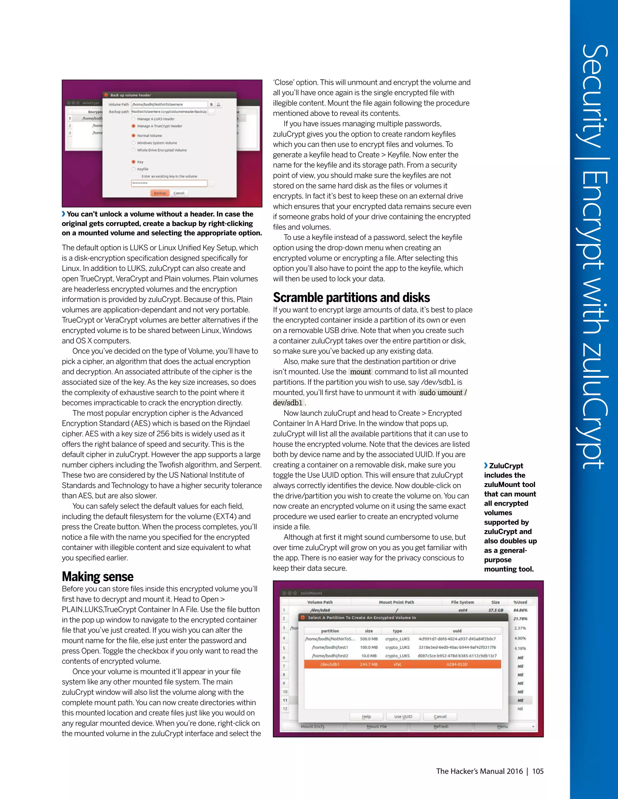 The Hacker’s Manual 2016 | 105
Security|EncryptwithzuluCrypt
The default option is LUKS or Linux Unified Key Setup, which
is a disk-encryption specification designed specifically for
Linux. In addition to LUKS, zuluCrypt can also create and
open TrueCrypt,VeraCrypt and Plain volumes. Plain volumes
are headerless encrypted volumes and the encryption
information is provided by zuluCrypt. Because of this, Plain
volumes are application-dependant and not very portable.
TrueCrypt or VeraCrypt volumes are better alternatives if the
encrypted volume is to be shared between Linux,Windows
and OS X computers.
Once you’ve decided on the type of Volume, you’ll have to
pick a cipher, an algorithm that does the actual encryption
and decryption.An associated attribute of the cipher is the
associated size of the key.As the key size increases, so does
the complexity of exhaustive search to the point where it
becomes impracticable to crack the encryption directly.
The most popular encryption cipher is the Advanced
Encryption Standard (AES) which is based on the Rijndael
cipher.AES with a key size of 256 bits is widely used as it
offers the right balance of speed and security.This is the
default cipher in zuluCrypt. However the app supports a large
number ciphers including the Twofish algorithm, and Serpent.
These two are considered by the US National Institute of
Standards and Technology to have a higher security tolerance
than AES, but are also slower.
You can safely select the default values for each field,
including the default filesystem for the volume (EXT4) and
press the Create button.When the process completes, you’ll
notice a file with the name you specified for the encrypted
container with illegible content and size equivalent to what
you specified earlier.
Making sense
Before you can store files inside this encrypted volume you’ll
first have to decrypt and mount it. Head to Open >
PLAIN,LUKS,TrueCrypt Container In A File. Use the file button
in the pop up window to navigate to the encrypted container
file that you’ve just created. If you wish you can alter the
mount name for the file, else just enter the password and
press Open.Toggle the checkbox if you only want to read the
contents of encrypted volume.
Once your volume is mounted it’ll appear in your file
system like any other mounted file system.The main
zuluCrypt window will also list the volume along with the
complete mount path.You can now create directories within
this mounted location and create files just like you would on
any regular mounted device.When you’re done, right-click on
the mounted volume in the zuluCrypt interface and select the
‘Close’option.This will unmount and encrypt the volume and
all you’ll have once again is the single encrypted file with
illegible content. Mount the file again following the procedure
mentioned above to reveal its contents.
If you have issues managing multiple passwords,
zuluCrypt gives you the option to create random keyfiles
which you can then use to encrypt files and volumes.To
generate a keyfile head to Create > Keyfile. Now enter the
name for the keyfile and its storage path. From a security
point of view, you should make sure the keyfiles are not
stored on the same hard disk as the files or volumes it
encrypts. In fact it’s best to keep these on an external drive
which ensures that your encrypted data remains secure even
if someone grabs hold of your drive containing the encrypted
files and volumes.
To use a keyfile instead of a password, select the keyfile
option using the drop-down menu when creating an
encrypted volume or encrypting a file.After selecting this
option you’ll also have to point the app to the keyfile, which
will then be used to lock your data.
Scramble partitions and disks
If you want to encrypt large amounts of data, it’s best to place
the encrypted container inside a partition of its own or even
on a removable USB drive. Note that when you create such
a container zuluCrypt takes over the entire partition or disk,
so make sure you’ve backed up any existing data.
Also, make sure that the destination partition or drive
isn’t mounted. Use the mount command to list all mounted
partitions. If the partition you wish to use, say /dev/sdb1, is
mounted, you’ll first have to unmount it with sudo umount /
dev/sdb1 .
Now launch zuluCrupt and head to Create > Encrypted
Container In A Hard Drive. In the window that pops up,
zuluCrypt will list all the available partitions that it can use to
house the encrypted volume. Note that the devices are listed
both by device name and by the associated UUID. If you are
creating a container on a removable disk, make sure you
toggle the Use UUID option.This will ensure that zuluCrypt
always correctly identifies the device. Now double-click on
the drive/partition you wish to create the volume on.You can
now create an encrypted volume on it using the same exact
procedure we used earlier to create an encrypted volume
inside a file.
Although at first it might sound cumbersome to use, but
over time zuluCrypt will grow on you as you get familiar with
the app.There is no easier way for the privacy conscious to
keep their data secure.
ZuluCrypt
includes the
zuluMount tool
that can mount
all encrypted
volumes
supported by
zuluCrypt and
also doubles up
as a general-
purpose
mounting tool.
You can’t unlock a volume without a header. In case the
original gets corrupted, create a backup by right-clicking
on a mounted volume and selecting the appropriate option.